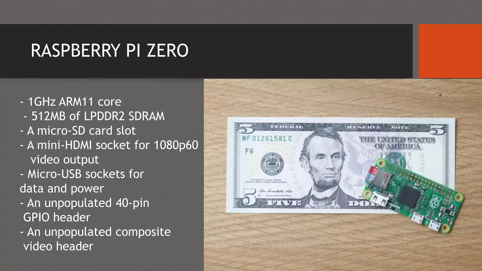 RASPBERRY PI ZERO
- 1GHz ARM11 core
- 512MB of LPDDR2 SDRAM
- A micro-SD card slot
- A mini-HDMI socket for 1080p60
video output
- Micro-USB sockets for
data and power
- An unpopulated 40-pin
GPIO header
- An unpopulated composite
video header
 