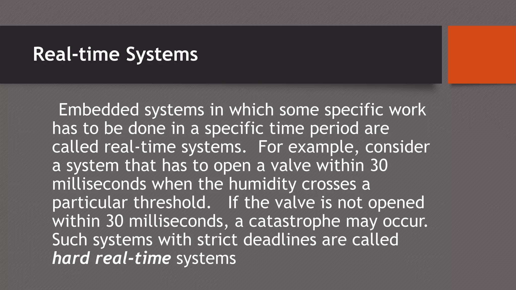 Real-time Systems
Embedded systems in which some specific work
has to be done in a specific time period are
called real-time systems. For example, consider
a system that has to open a valve within 30
milliseconds when the humidity crosses a
particular threshold. If the valve is not opened
within 30 milliseconds, a catastrophe may occur.
Such systems with strict deadlines are called
hard real-time systems
 