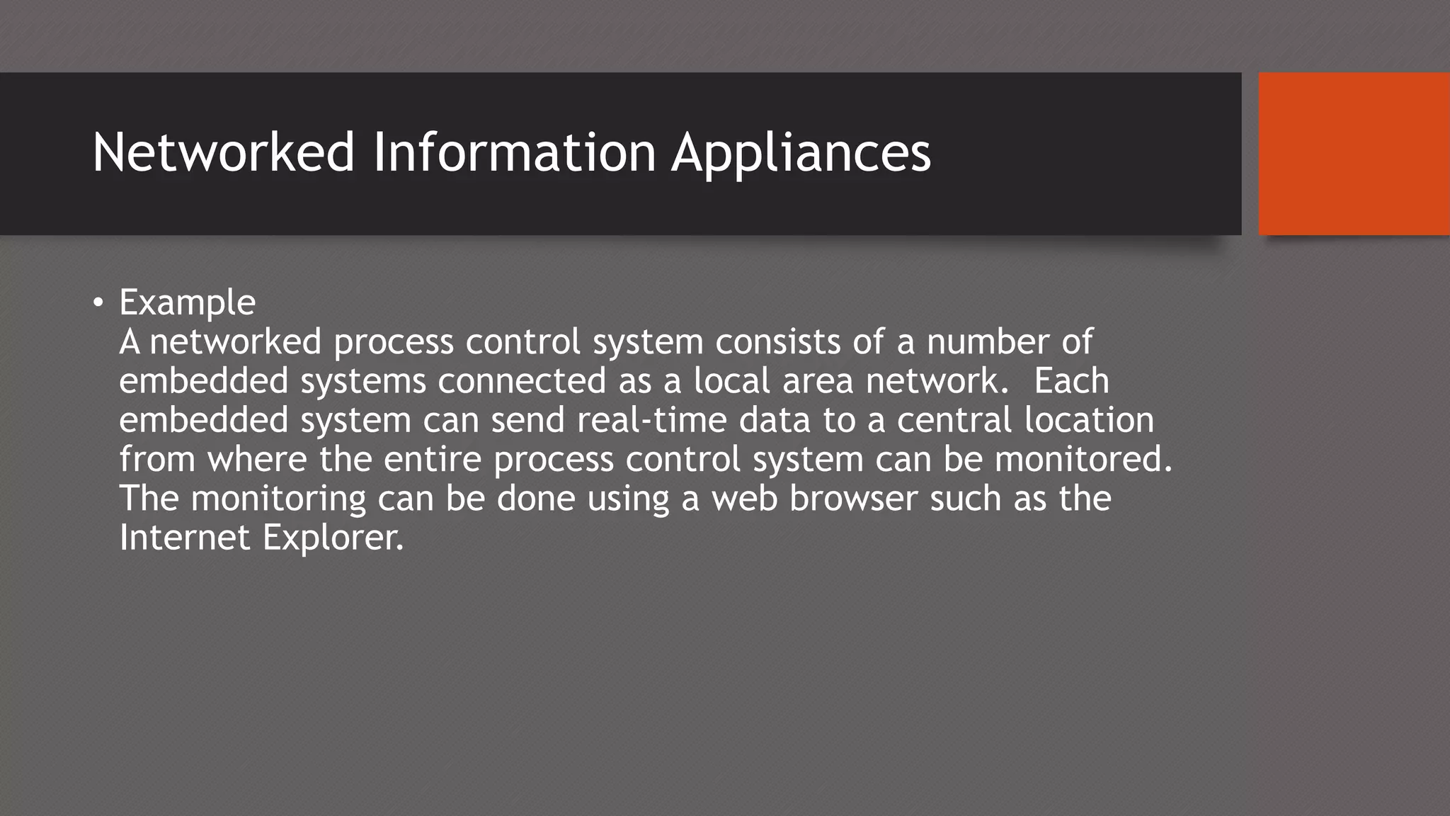 Networked Information Appliances
• Example
A networked process control system consists of a number of
embedded systems connected as a local area network. Each
embedded system can send real-time data to a central location
from where the entire process control system can be monitored.
The monitoring can be done using a web browser such as the
Internet Explorer.
 
