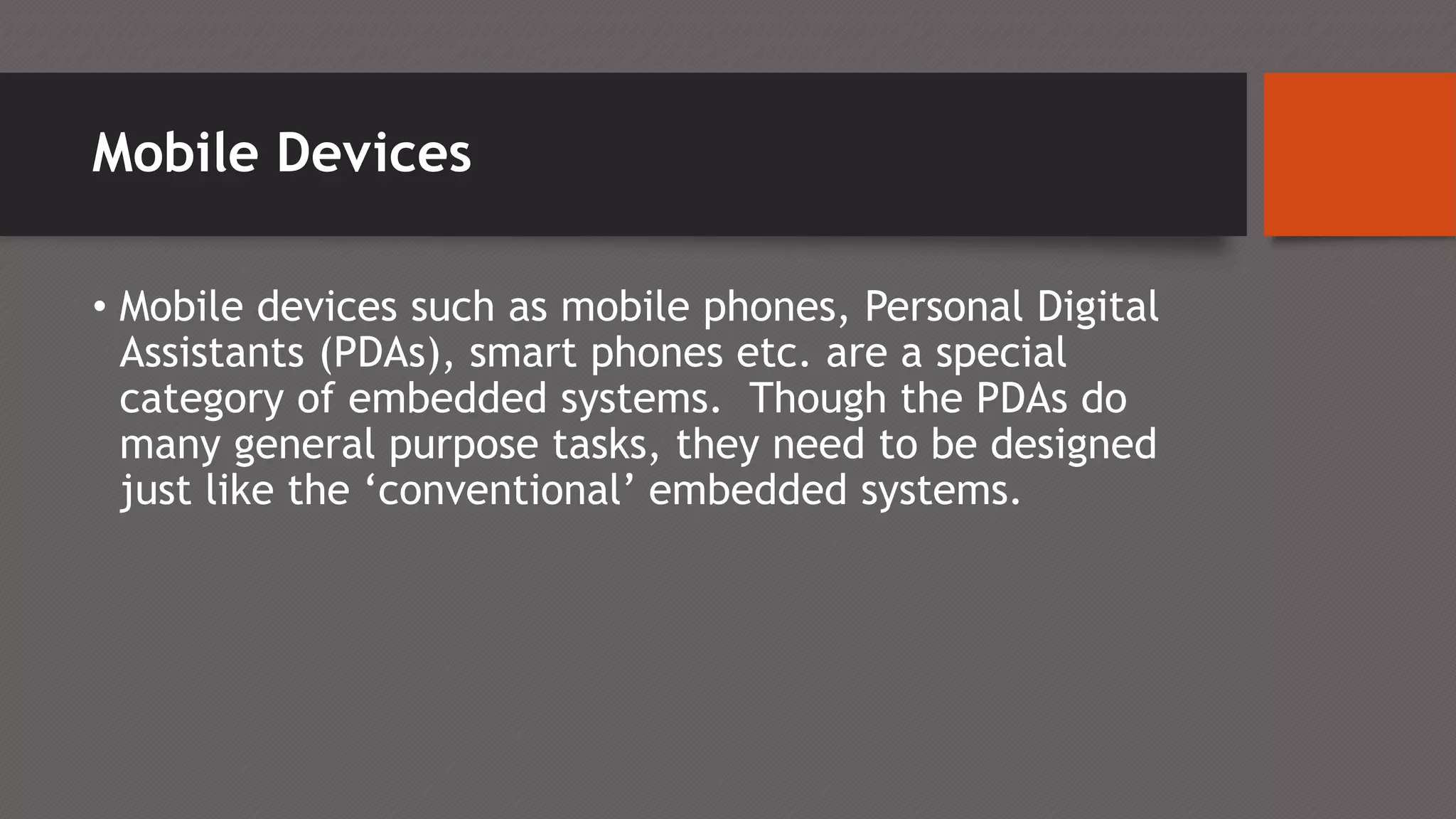Mobile Devices
• Mobile devices such as mobile phones, Personal Digital
Assistants (PDAs), smart phones etc. are a special
category of embedded systems. Though the PDAs do
many general purpose tasks, they need to be designed
just like the ‘conventional’ embedded systems.
 