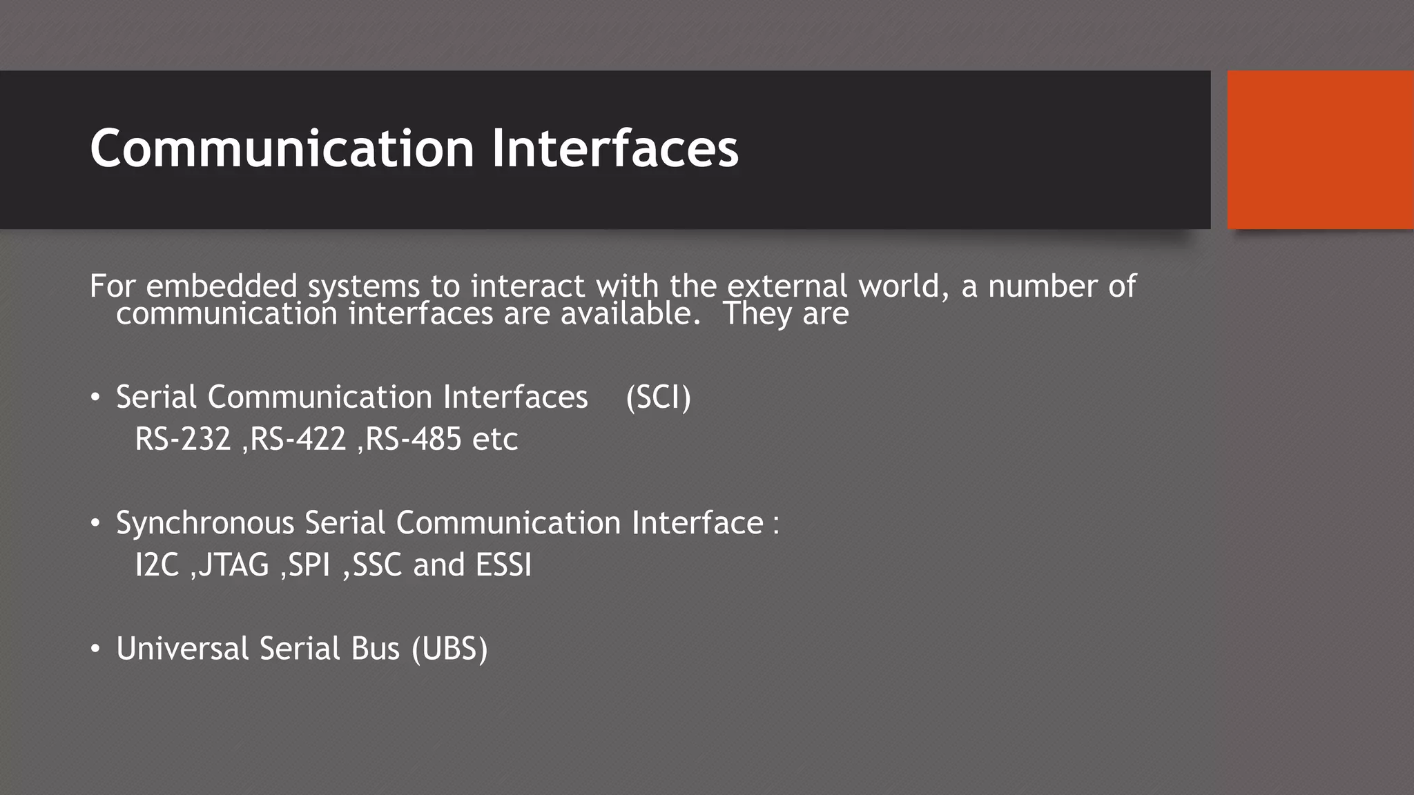 Communication Interfaces
For embedded systems to interact with the external world, a number of
communication interfaces are available. They are
• Serial Communication Interfaces (SCI)
RS-232 ,RS-422 ,RS-485 etc
• Synchronous Serial Communication Interface :
I2C ,JTAG ,SPI ,SSC and ESSI
• Universal Serial Bus (UBS)
 