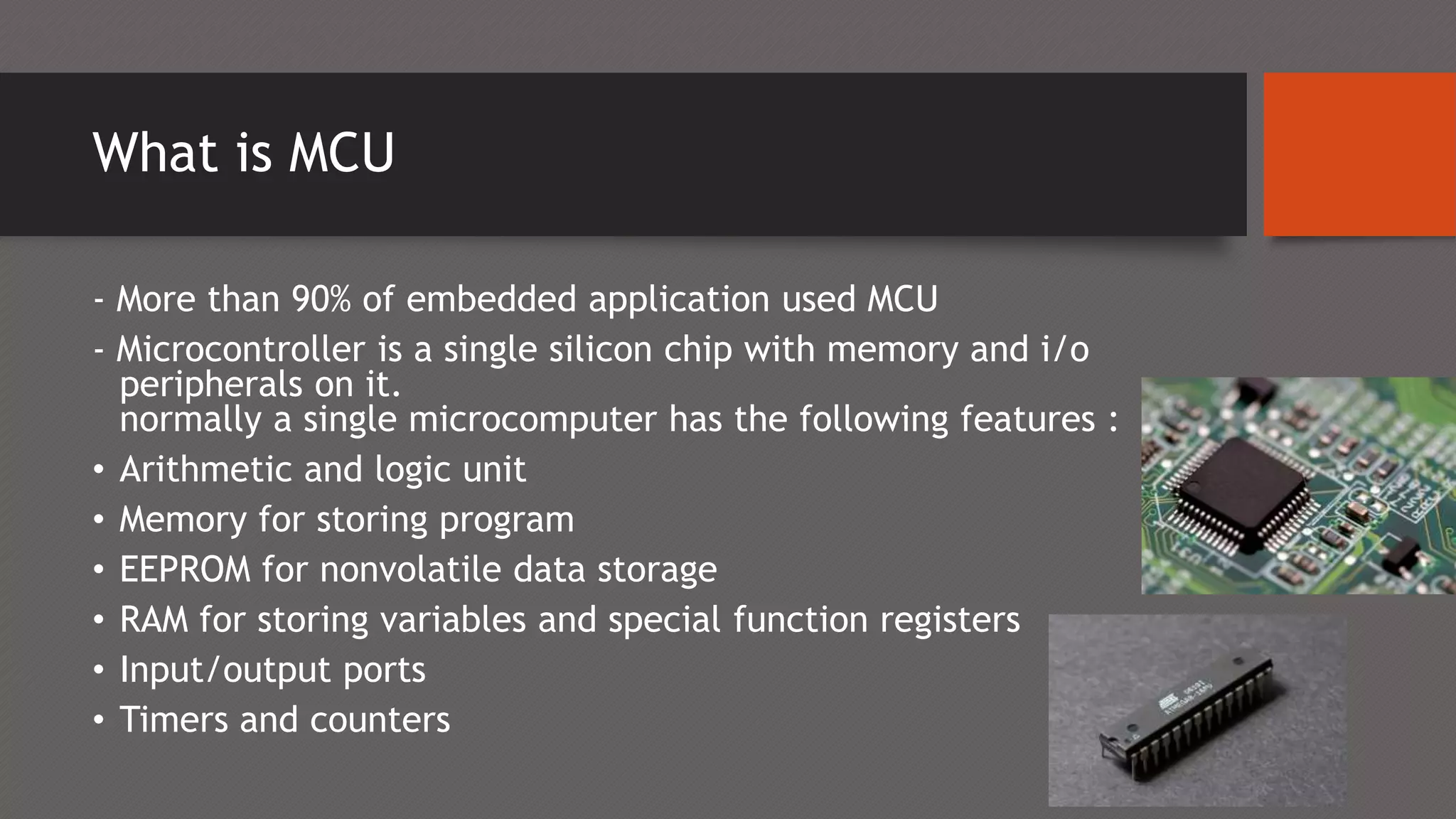 What is MCU
- More than 90% of embedded application used MCU
- Microcontroller is a single silicon chip with memory and i/o
peripherals on it.
normally a single microcomputer has the following features :
• Arithmetic and logic unit
• Memory for storing program
• EEPROM for nonvolatile data storage
• RAM for storing variables and special function registers
• Input/output ports
• Timers and counters
 