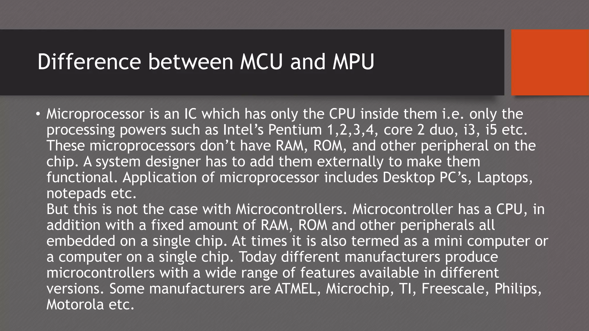 Difference between MCU and MPU
• Microprocessor is an IC which has only the CPU inside them i.e. only the
processing powers such as Intel’s Pentium 1,2,3,4, core 2 duo, i3, i5 etc.
These microprocessors don’t have RAM, ROM, and other peripheral on the
chip. A system designer has to add them externally to make them
functional. Application of microprocessor includes Desktop PC’s, Laptops,
notepads etc.
But this is not the case with Microcontrollers. Microcontroller has a CPU, in
addition with a fixed amount of RAM, ROM and other peripherals all
embedded on a single chip. At times it is also termed as a mini computer or
a computer on a single chip. Today different manufacturers produce
microcontrollers with a wide range of features available in different
versions. Some manufacturers are ATMEL, Microchip, TI, Freescale, Philips,
Motorola etc.
 