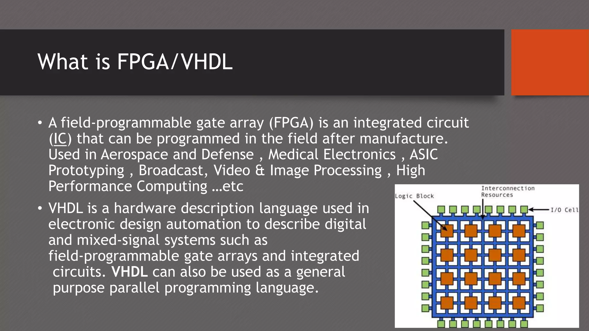 What is FPGA/VHDL
• A field-programmable gate array (FPGA) is an integrated circuit
(IC) that can be programmed in the field after manufacture.
Used in Aerospace and Defense , Medical Electronics , ASIC
Prototyping , Broadcast, Video & Image Processing , High
Performance Computing …etc
• VHDL is a hardware description language used in
electronic design automation to describe digital
and mixed-signal systems such as
field-programmable gate arrays and integrated
circuits. VHDL can also be used as a general
purpose parallel programming language.
 