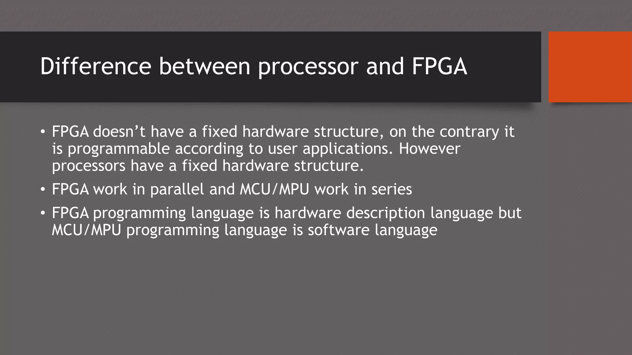 Difference between processor and FPGA
• FPGA doesn’t have a fixed hardware structure, on the contrary it
is programmable according to user applications. However
processors have a fixed hardware structure.
• FPGA work in parallel and MCU/MPU work in series
• FPGA programming language is hardware description language but
MCU/MPU programming language is software language
 