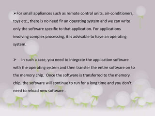 For small appliances such as remote control units, air-conditioners,
toys etc., there is no need fir an operating system and we can write
only the software specific to that application. For applications
involving complex processing, it is advisable to have an operating
system.
 In such a case, you need to integrate the application software
with the operating system and then transfer the entire software on to
the memory chip. Once the software is transferred to the memory
chip, the software will continue to run for a long time and you don’t
need to reload new software .
 