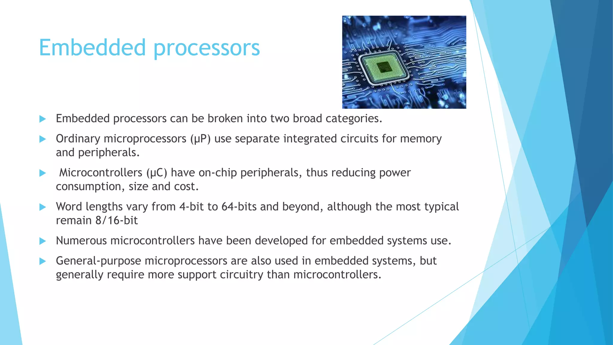 Embedded processors
 Embedded processors can be broken into two broad categories.
 Ordinary microprocessors (μP) use separate integrated circuits for memory
and peripherals.
 Microcontrollers (μC) have on-chip peripherals, thus reducing power
consumption, size and cost.
 Word lengths vary from 4-bit to 64-bits and beyond, although the most typical
remain 8/16-bit
 Numerous microcontrollers have been developed for embedded systems use.
 General-purpose microprocessors are also used in embedded systems, but
generally require more support circuitry than microcontrollers.
 