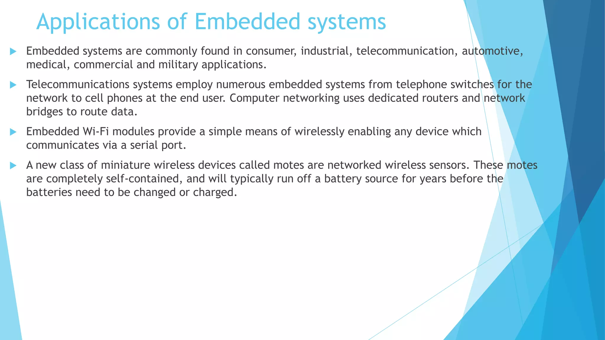 Applications of Embedded systems
 Embedded systems are commonly found in consumer, industrial, telecommunication, automotive,
medical, commercial and military applications.
 Telecommunications systems employ numerous embedded systems from telephone switches for the
network to cell phones at the end user. Computer networking uses dedicated routers and network
bridges to route data.
 Embedded Wi-Fi modules provide a simple means of wirelessly enabling any device which
communicates via a serial port.
 A new class of miniature wireless devices called motes are networked wireless sensors. These motes
are completely self-contained, and will typically run off a battery source for years before the
batteries need to be changed or charged.
 
