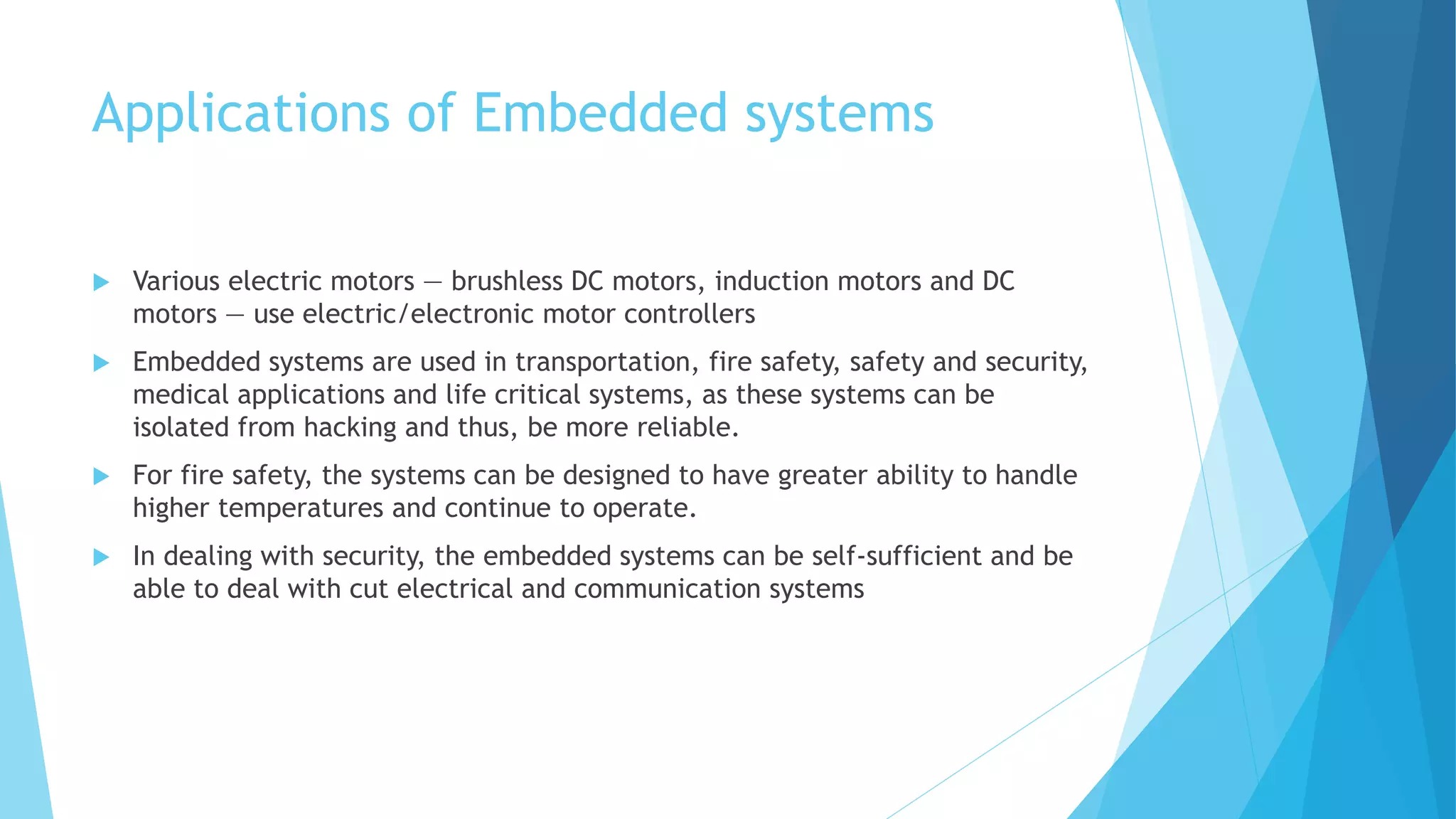 Applications of Embedded systems
 Various electric motors — brushless DC motors, induction motors and DC
motors — use electric/electronic motor controllers
 Embedded systems are used in transportation, fire safety, safety and security,
medical applications and life critical systems, as these systems can be
isolated from hacking and thus, be more reliable.
 For fire safety, the systems can be designed to have greater ability to handle
higher temperatures and continue to operate.
 In dealing with security, the embedded systems can be self-sufficient and be
able to deal with cut electrical and communication systems
 