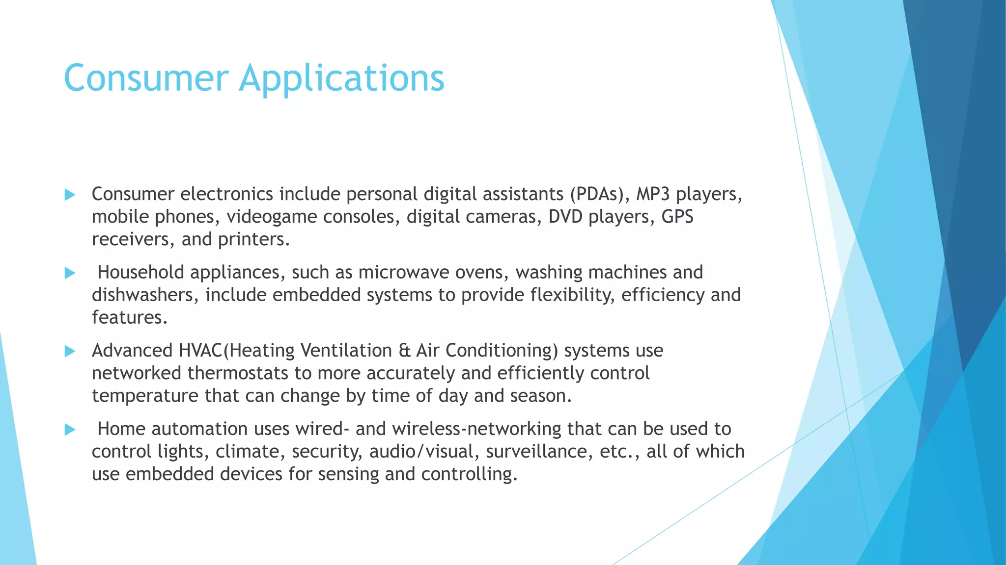 Consumer Applications
 Consumer electronics include personal digital assistants (PDAs), MP3 players,
mobile phones, videogame consoles, digital cameras, DVD players, GPS
receivers, and printers.
 Household appliances, such as microwave ovens, washing machines and
dishwashers, include embedded systems to provide flexibility, efficiency and
features.
 Advanced HVAC(Heating Ventilation & Air Conditioning) systems use
networked thermostats to more accurately and efficiently control
temperature that can change by time of day and season.
 Home automation uses wired- and wireless-networking that can be used to
control lights, climate, security, audio/visual, surveillance, etc., all of which
use embedded devices for sensing and controlling.
 