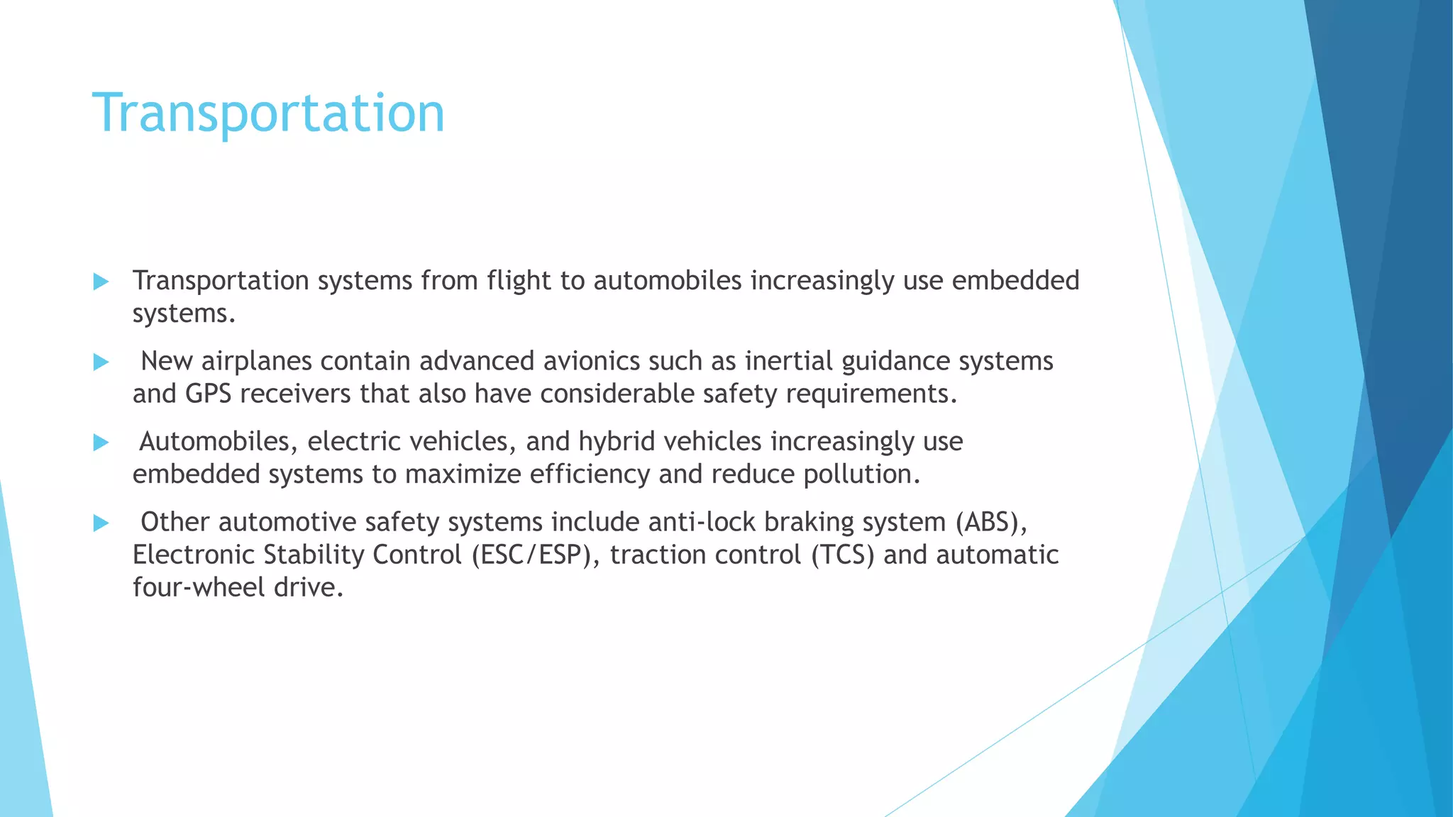 Transportation
 Transportation systems from flight to automobiles increasingly use embedded
systems.
 New airplanes contain advanced avionics such as inertial guidance systems
and GPS receivers that also have considerable safety requirements.
 Automobiles, electric vehicles, and hybrid vehicles increasingly use
embedded systems to maximize efficiency and reduce pollution.
 Other automotive safety systems include anti-lock braking system (ABS),
Electronic Stability Control (ESC/ESP), traction control (TCS) and automatic
four-wheel drive.
 