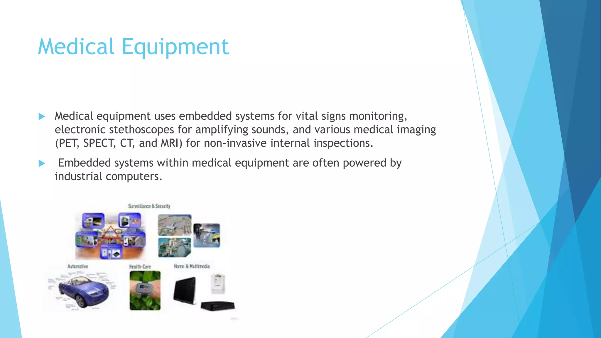 Medical Equipment
 Medical equipment uses embedded systems for vital signs monitoring,
electronic stethoscopes for amplifying sounds, and various medical imaging
(PET, SPECT, CT, and MRI) for non-invasive internal inspections.
 Embedded systems within medical equipment are often powered by
industrial computers.
 