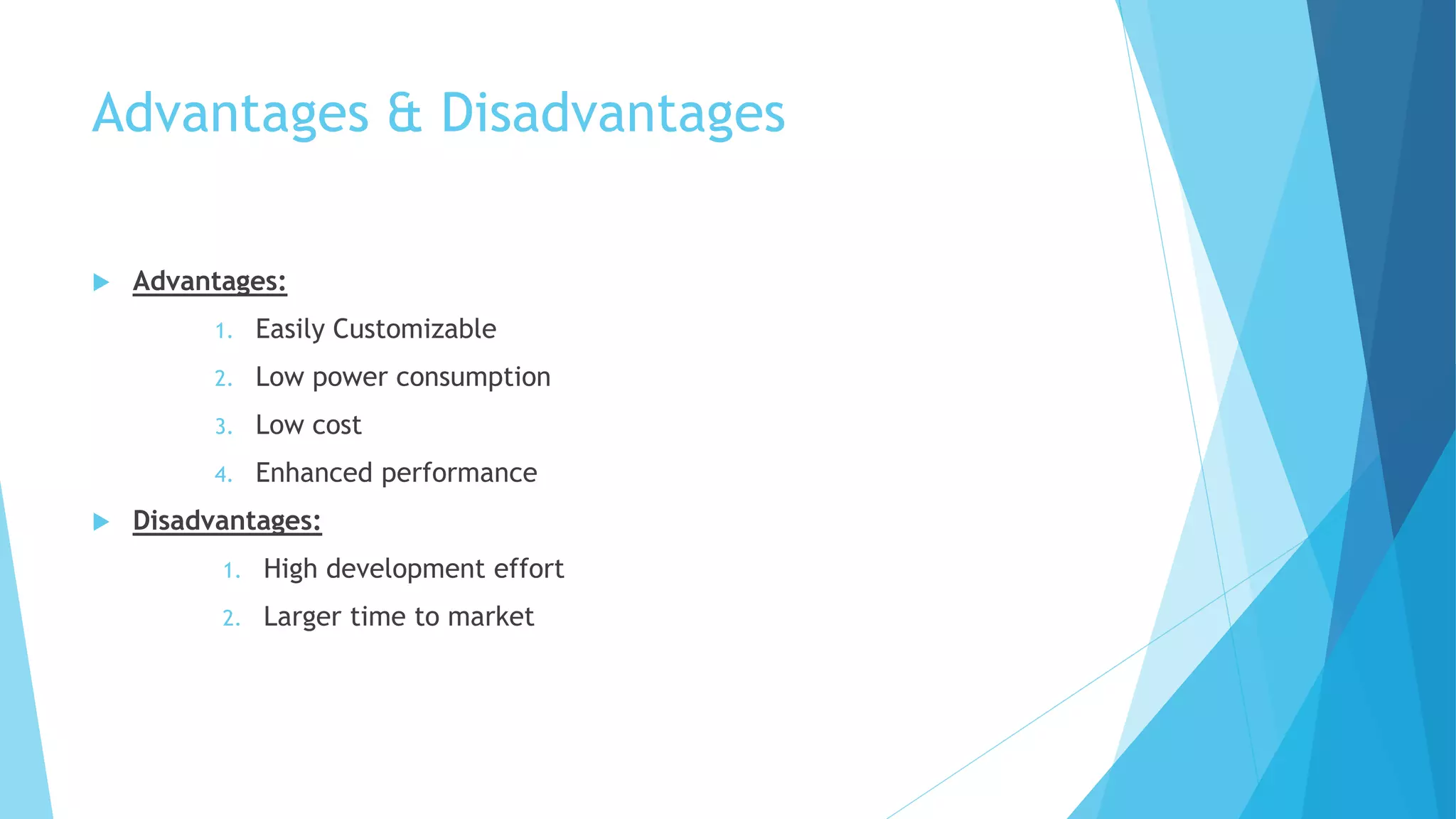 Advantages & Disadvantages
 Advantages:
1. Easily Customizable
2. Low power consumption
3. Low cost
4. Enhanced performance
 Disadvantages:
1. High development effort
2. Larger time to market
 
