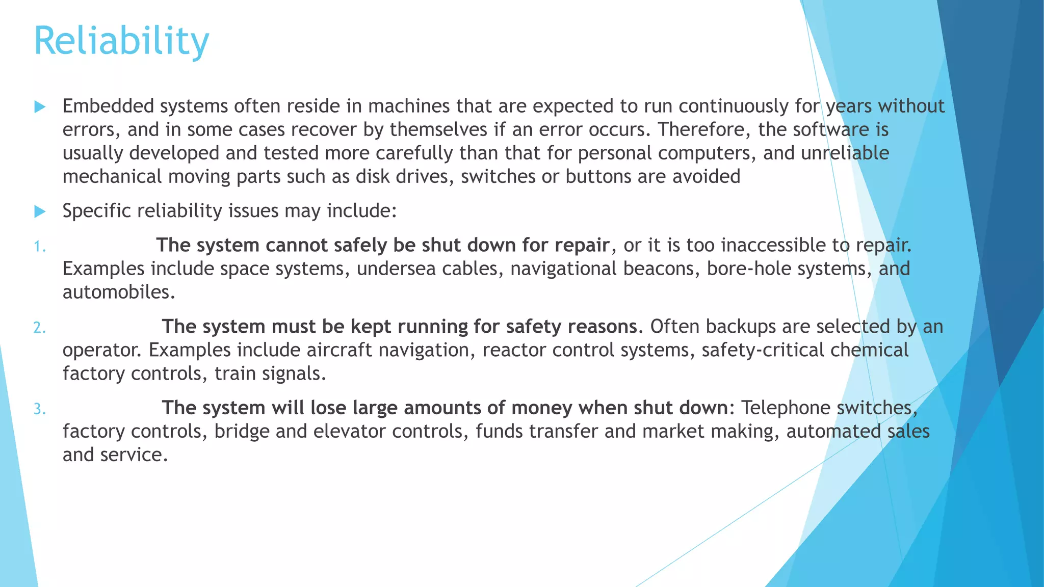 Reliability
 Embedded systems often reside in machines that are expected to run continuously for years without
errors, and in some cases recover by themselves if an error occurs. Therefore, the software is
usually developed and tested more carefully than that for personal computers, and unreliable
mechanical moving parts such as disk drives, switches or buttons are avoided
 Specific reliability issues may include:
1. The system cannot safely be shut down for repair, or it is too inaccessible to repair.
Examples include space systems, undersea cables, navigational beacons, bore-hole systems, and
automobiles.
2. The system must be kept running for safety reasons. Often backups are selected by an
operator. Examples include aircraft navigation, reactor control systems, safety-critical chemical
factory controls, train signals.
3. The system will lose large amounts of money when shut down: Telephone switches,
factory controls, bridge and elevator controls, funds transfer and market making, automated sales
and service.
 