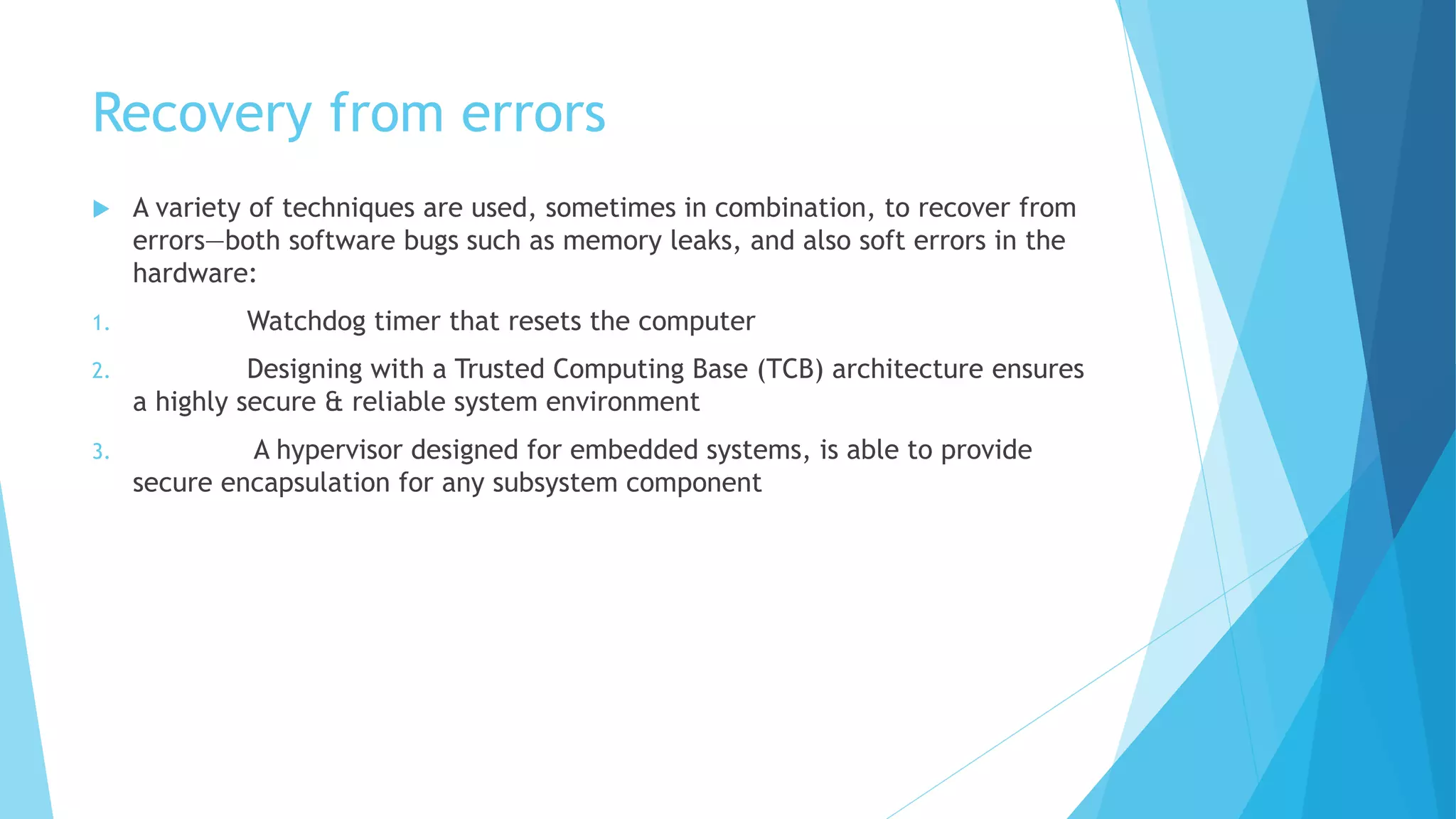 Recovery from errors
 A variety of techniques are used, sometimes in combination, to recover from
errors—both software bugs such as memory leaks, and also soft errors in the
hardware:
1. Watchdog timer that resets the computer
2. Designing with a Trusted Computing Base (TCB) architecture ensures
a highly secure & reliable system environment
3. A hypervisor designed for embedded systems, is able to provide
secure encapsulation for any subsystem component
 