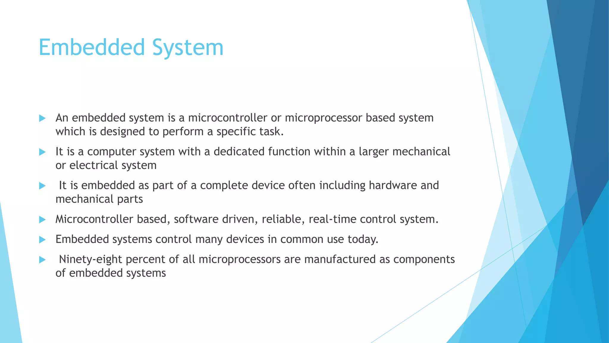 Embedded System
 An embedded system is a microcontroller or microprocessor based system
which is designed to perform a specific task.
 It is a computer system with a dedicated function within a larger mechanical
or electrical system
 It is embedded as part of a complete device often including hardware and
mechanical parts
 Microcontroller based, software driven, reliable, real-time control system.
 Embedded systems control many devices in common use today.
 Ninety-eight percent of all microprocessors are manufactured as components
of embedded systems
 