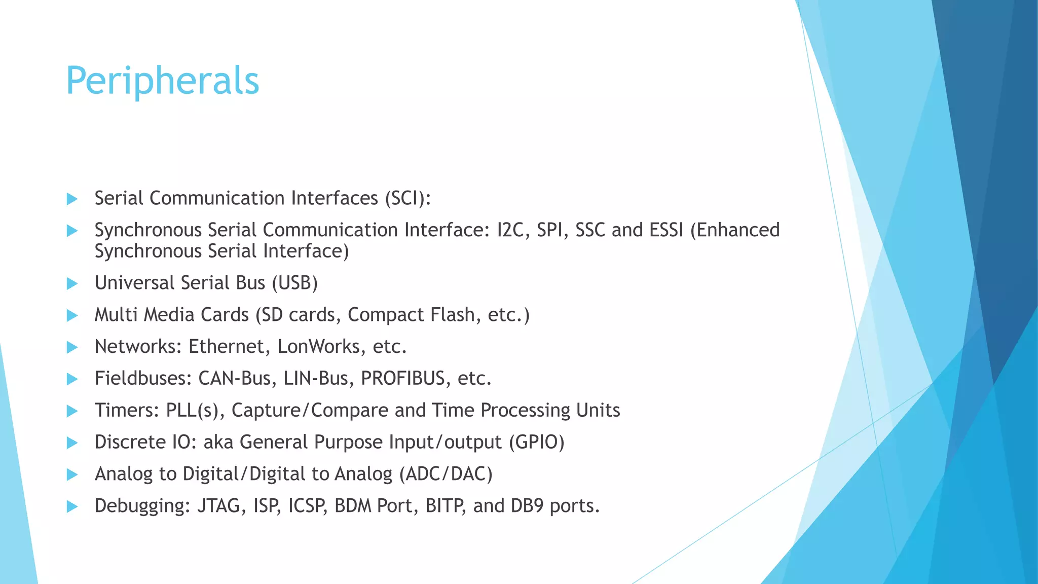 Peripherals
 Serial Communication Interfaces (SCI):
 Synchronous Serial Communication Interface: I2C, SPI, SSC and ESSI (Enhanced
Synchronous Serial Interface)
 Universal Serial Bus (USB)
 Multi Media Cards (SD cards, Compact Flash, etc.)
 Networks: Ethernet, LonWorks, etc.
 Fieldbuses: CAN-Bus, LIN-Bus, PROFIBUS, etc.
 Timers: PLL(s), Capture/Compare and Time Processing Units
 Discrete IO: aka General Purpose Input/output (GPIO)
 Analog to Digital/Digital to Analog (ADC/DAC)
 Debugging: JTAG, ISP, ICSP, BDM Port, BITP, and DB9 ports.
 