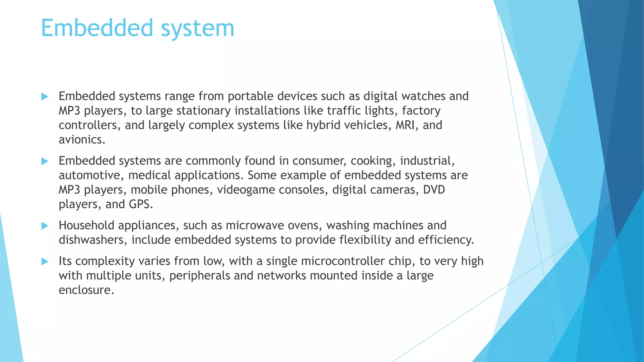 Embedded system
 Embedded systems range from portable devices such as digital watches and
MP3 players, to large stationary installations like traffic lights, factory
controllers, and largely complex systems like hybrid vehicles, MRI, and
avionics.
 Embedded systems are commonly found in consumer, cooking, industrial,
automotive, medical applications. Some example of embedded systems are
MP3 players, mobile phones, videogame consoles, digital cameras, DVD
players, and GPS.
 Household appliances, such as microwave ovens, washing machines and
dishwashers, include embedded systems to provide flexibility and efficiency.
 Its complexity varies from low, with a single microcontroller chip, to very high
with multiple units, peripherals and networks mounted inside a large
enclosure.
 