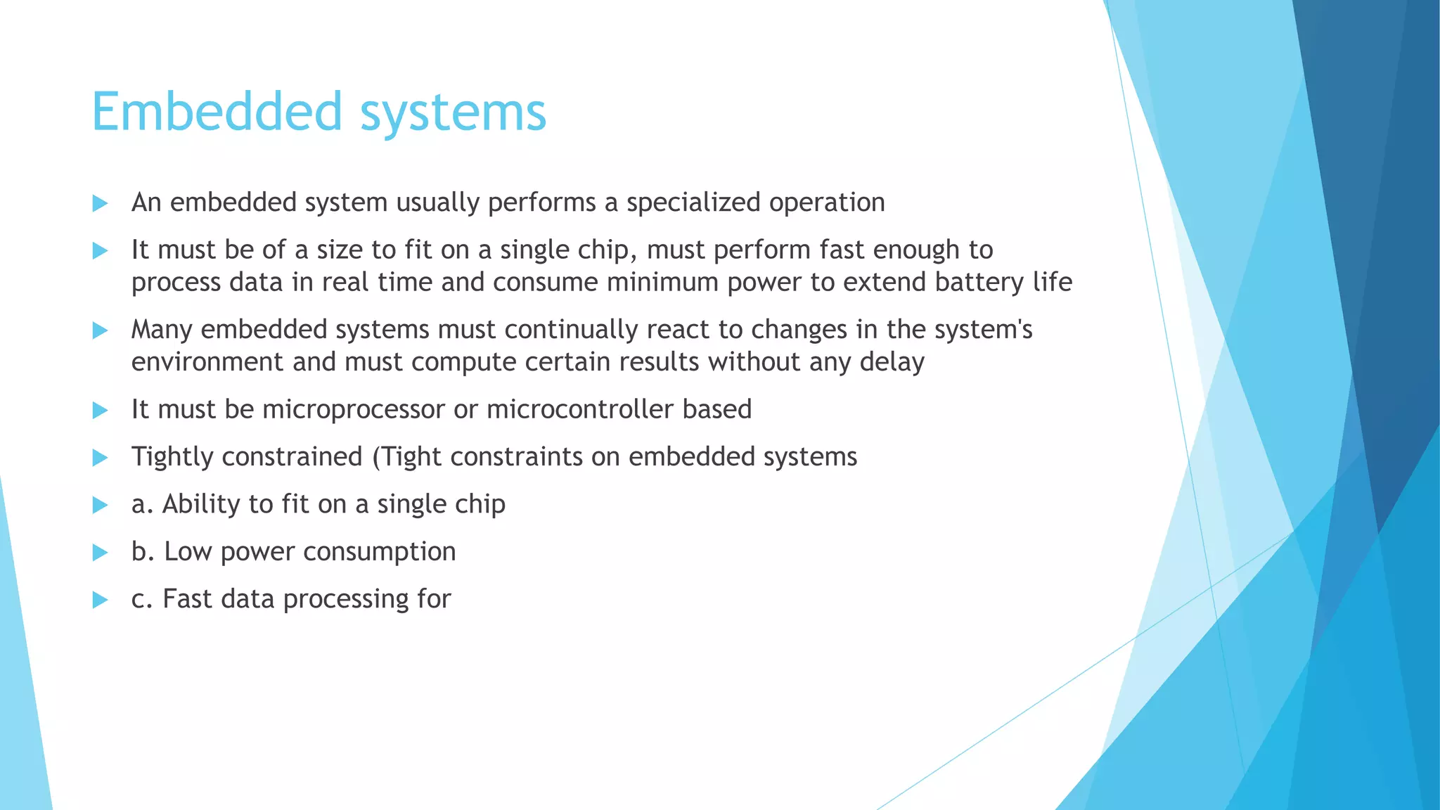Embedded systems
 An embedded system usually performs a specialized operation
 It must be of a size to fit on a single chip, must perform fast enough to
process data in real time and consume minimum power to extend battery life
 Many embedded systems must continually react to changes in the system's
environment and must compute certain results without any delay
 It must be microprocessor or microcontroller based
 Tightly constrained (Tight constraints on embedded systems
 a. Ability to fit on a single chip
 b. Low power consumption
 c. Fast data processing for
 
