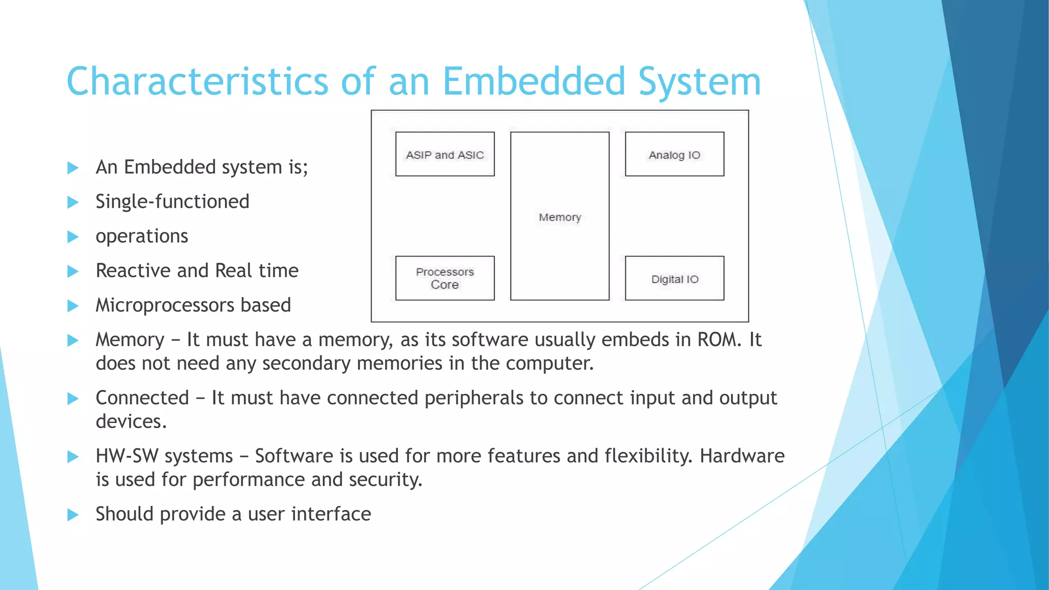 Characteristics of an Embedded System
 An Embedded system is;
 Single-functioned
 operations
 Reactive and Real time
 Microprocessors based
 Memory − It must have a memory, as its software usually embeds in ROM. It
does not need any secondary memories in the computer.
 Connected − It must have connected peripherals to connect input and output
devices.
 HW-SW systems − Software is used for more features and flexibility. Hardware
is used for performance and security.
 Should provide a user interface
 