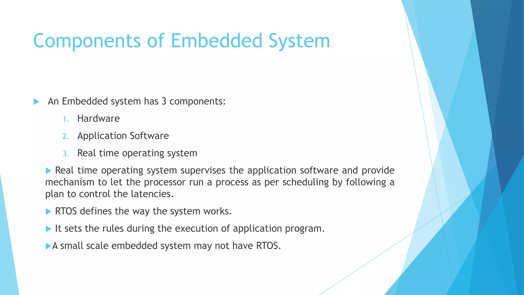 Components of Embedded System
 An Embedded system has 3 components:
1. Hardware
2. Application Software
3. Real time operating system
 Real time operating system supervises the application software and provide
mechanism to let the processor run a process as per scheduling by following a
plan to control the latencies.
 RTOS defines the way the system works.
 It sets the rules during the execution of application program.
A small scale embedded system may not have RTOS.
 