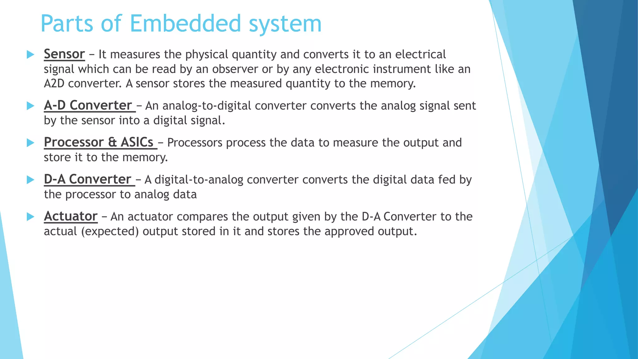 Parts of Embedded system
 Sensor − It measures the physical quantity and converts it to an electrical
signal which can be read by an observer or by any electronic instrument like an
A2D converter. A sensor stores the measured quantity to the memory.
 A-D Converter − An analog-to-digital converter converts the analog signal sent
by the sensor into a digital signal.
 Processor & ASICs − Processors process the data to measure the output and
store it to the memory.
 D-A Converter − A digital-to-analog converter converts the digital data fed by
the processor to analog data
 Actuator − An actuator compares the output given by the D-A Converter to the
actual (expected) output stored in it and stores the approved output.
 