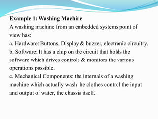 Example 1: Washing Machine
A washing machine from an embedded systems point of
view has:
a. Hardware: Buttons, Display & buzzer, electronic circuitry.
b. Software: It has a chip on the circuit that holds the
software which drives controls & monitors the various
operations possible.
c. Mechanical Components: the internals of a washing
machine which actually wash the clothes control the input
and output of water, the chassis itself.
 