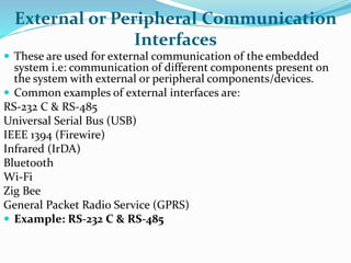 External or Peripheral Communication
Interfaces
 These are used for external communication of the embedded
system i.e: communication of different components present on
the system with external or peripheral components/devices.
 Common examples of external interfaces are:
RS-232 C & RS-485
Universal Serial Bus (USB)
IEEE 1394 (Firewire)
Infrared (IrDA)
Bluetooth
Wi-Fi
Zig Bee
General Packet Radio Service (GPRS)
 Example: RS-232 C & RS-485
 