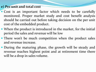 e) Per unit and total cost
 Cost is an important factor which needs to be carefully
monitored. Proper market study and cost benefit analysis
should be carried out before taking decision on the per unit
cost of the embedded product.
 When the product is introduced in the market, for the initial
period the sales and revenue will be low
 There won’t be much competition when the product sales
and revenue increase.
 During the maturing phase, the growth will be steady and
revenue reaches highest point and at retirement time there
will be a drop in sales volume.
 