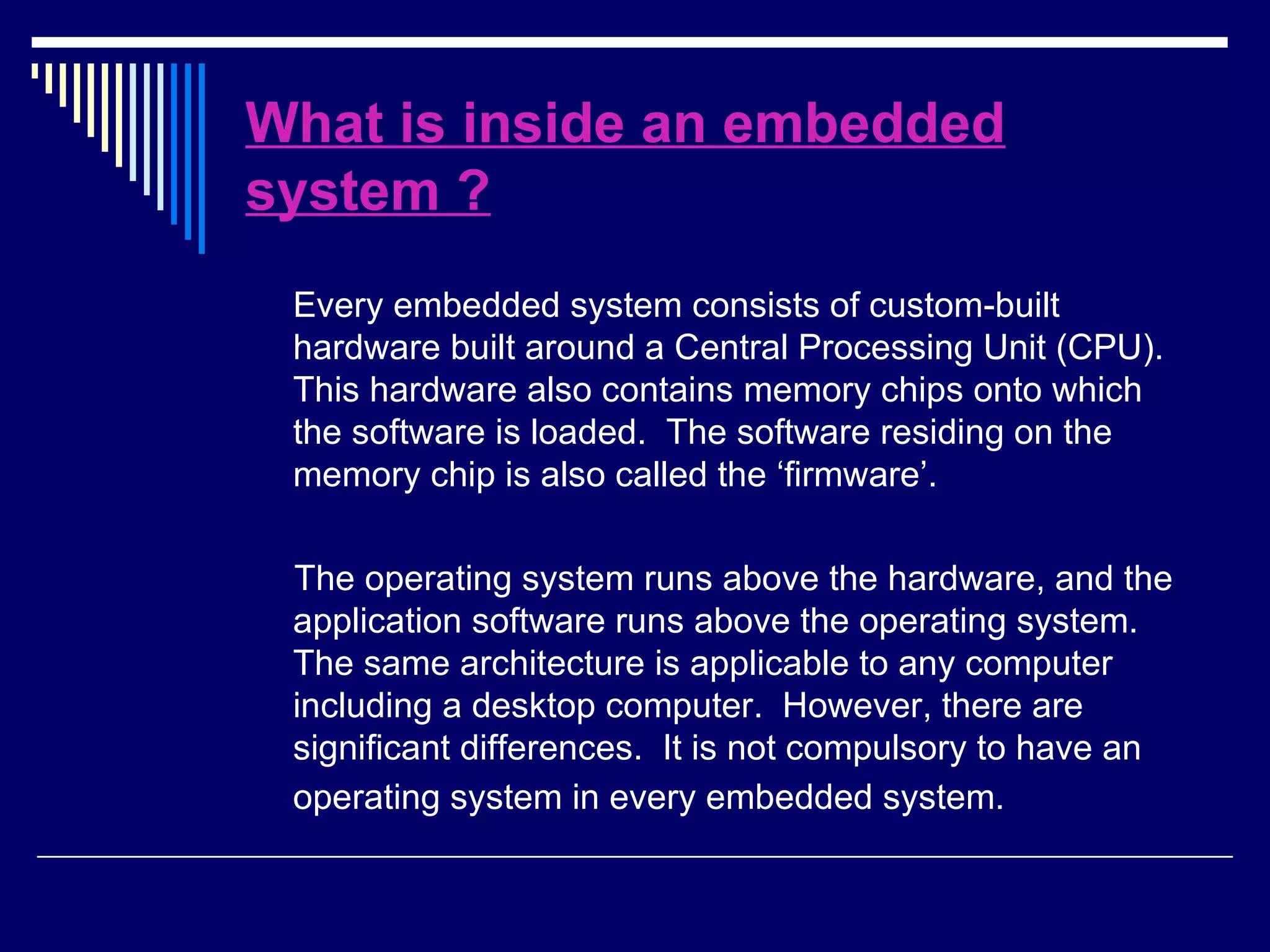 What is inside an embedded
system ?
Every embedded system consists of custom-built
hardware built around a Central Processing Unit (CPU).
This hardware also contains memory chips onto which
the software is loaded. The software residing on the
memory chip is also called the ‘firmware’.
The operating system runs above the hardware, and the
application software runs above the operating system.
The same architecture is applicable to any computer
including a desktop computer. However, there are
significant differences. It is not compulsory to have an
operating system in every embedded system.
 