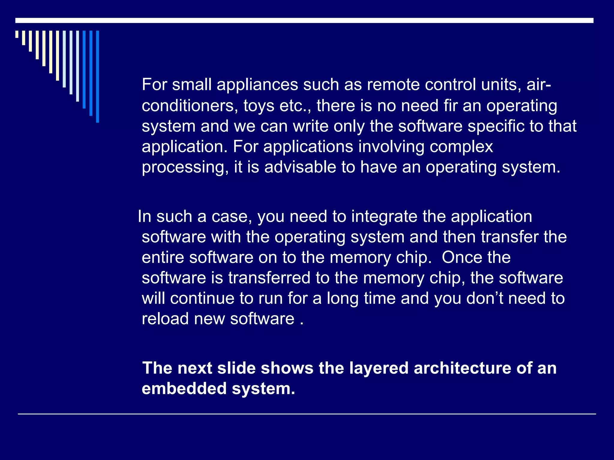 For small appliances such as remote control units, air-
conditioners, toys etc., there is no need fir an operating
system and we can write only the software specific to that
application. For applications involving complex
processing, it is advisable to have an operating system.
In such a case, you need to integrate the application
software with the operating system and then transfer the
entire software on to the memory chip. Once the
software is transferred to the memory chip, the software
will continue to run for a long time and you don’t need to
reload new software .
The next slide shows the layered architecture of an
embedded system.
 