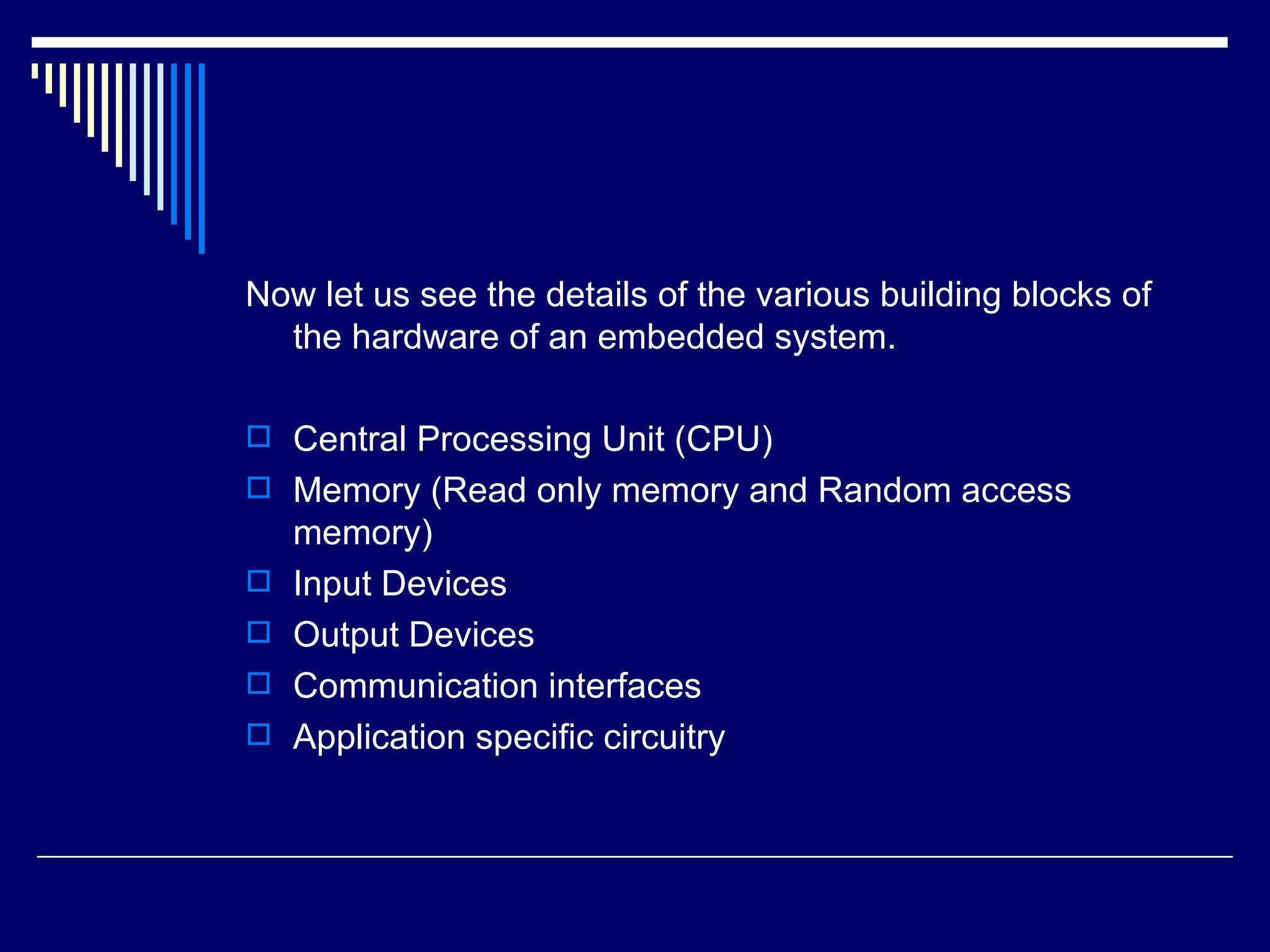 Now let us see the details of the various building blocks of
the hardware of an embedded system.
 Central Processing Unit (CPU)
 Memory (Read only memory and Random access
memory)
 Input Devices
 Output Devices
 Communication interfaces
 Application specific circuitry
 