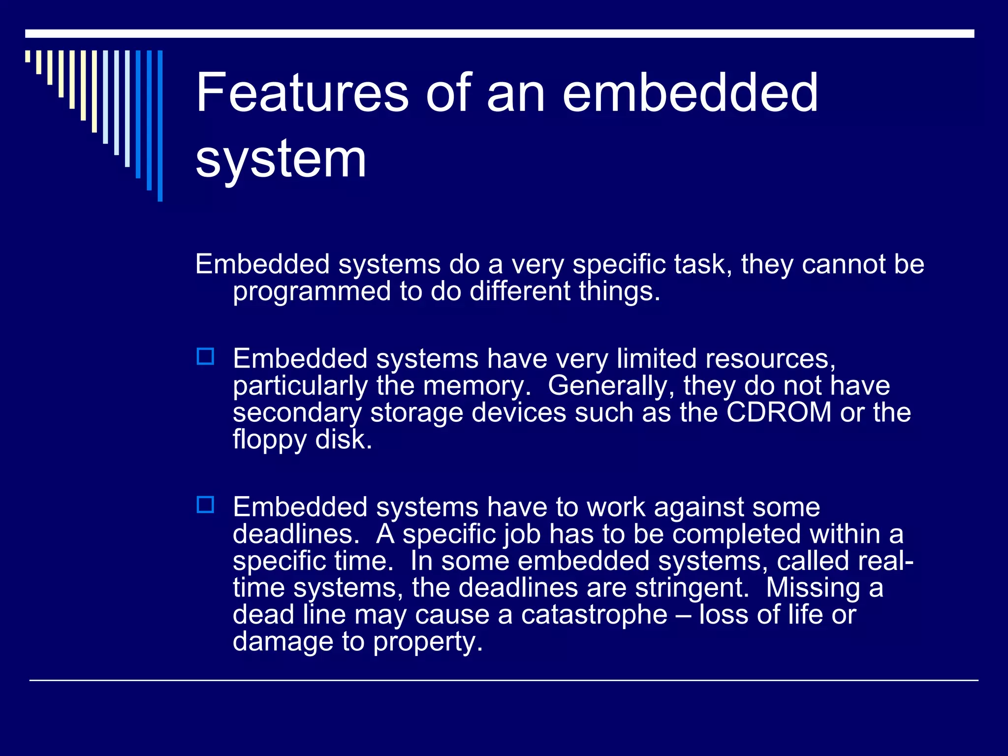Features of an embedded
system
Embedded systems do a very specific task, they cannot be
programmed to do different things.
 Embedded systems have very limited resources,
particularly the memory. Generally, they do not have
secondary storage devices such as the CDROM or the
floppy disk.
 Embedded systems have to work against some
deadlines. A specific job has to be completed within a
specific time. In some embedded systems, called real-
time systems, the deadlines are stringent. Missing a
dead line may cause a catastrophe – loss of life or
damage to property.
 