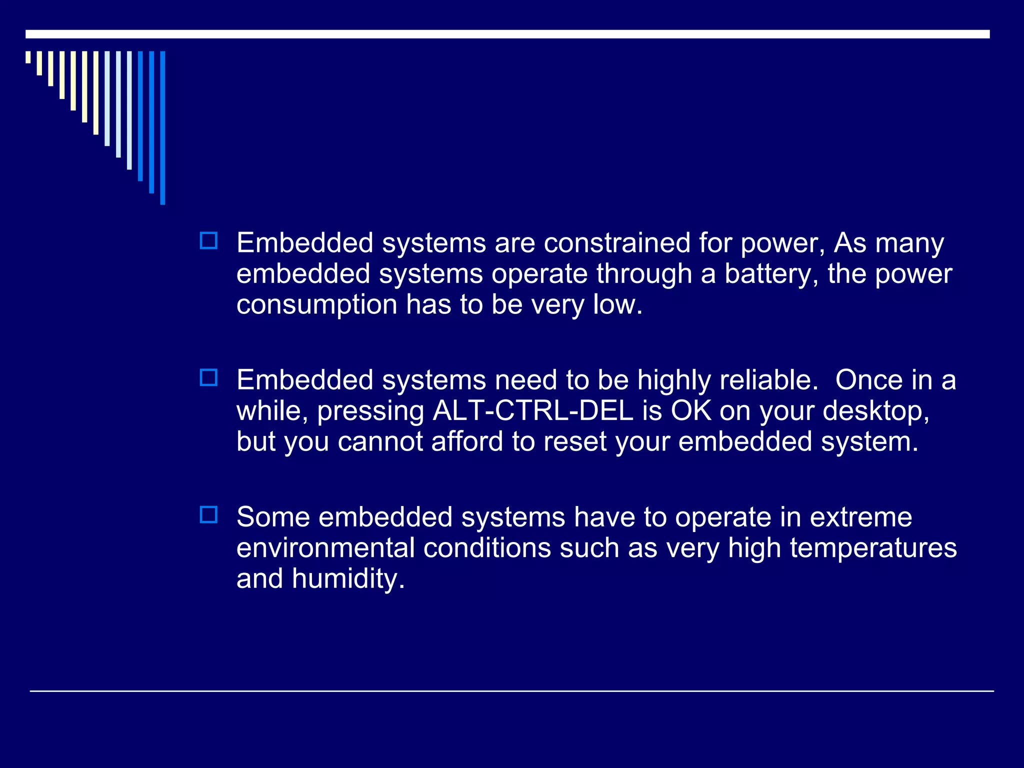  Embedded systems are constrained for power, As many
embedded systems operate through a battery, the power
consumption has to be very low.
 Embedded systems need to be highly reliable. Once in a
while, pressing ALT-CTRL-DEL is OK on your desktop,
but you cannot afford to reset your embedded system.
 Some embedded systems have to operate in extreme
environmental conditions such as very high temperatures
and humidity.
 