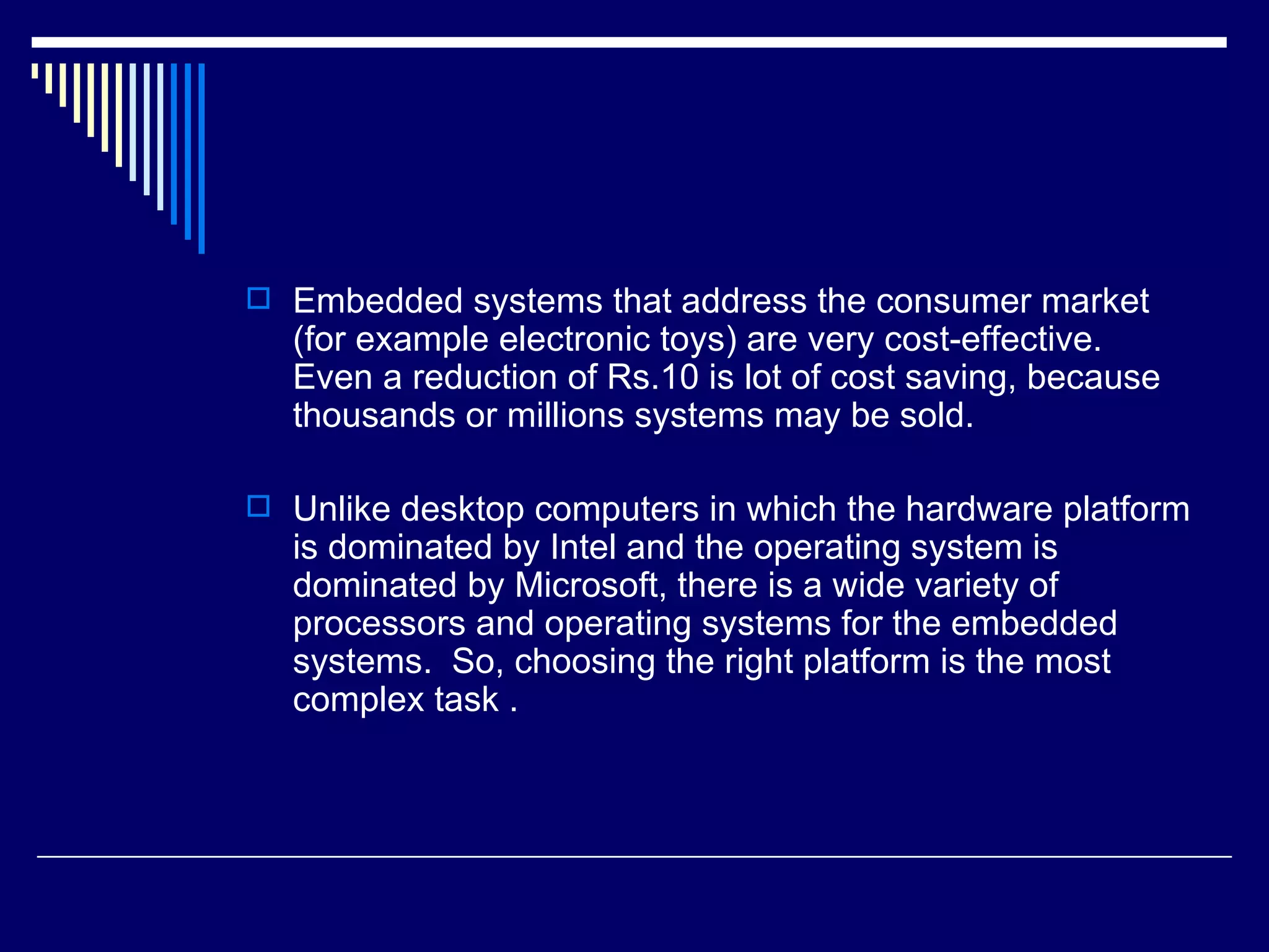  Embedded systems that address the consumer market
(for example electronic toys) are very cost-effective.
Even a reduction of Rs.10 is lot of cost saving, because
thousands or millions systems may be sold.
 Unlike desktop computers in which the hardware platform
is dominated by Intel and the operating system is
dominated by Microsoft, there is a wide variety of
processors and operating systems for the embedded
systems. So, choosing the right platform is the most
complex task .
 