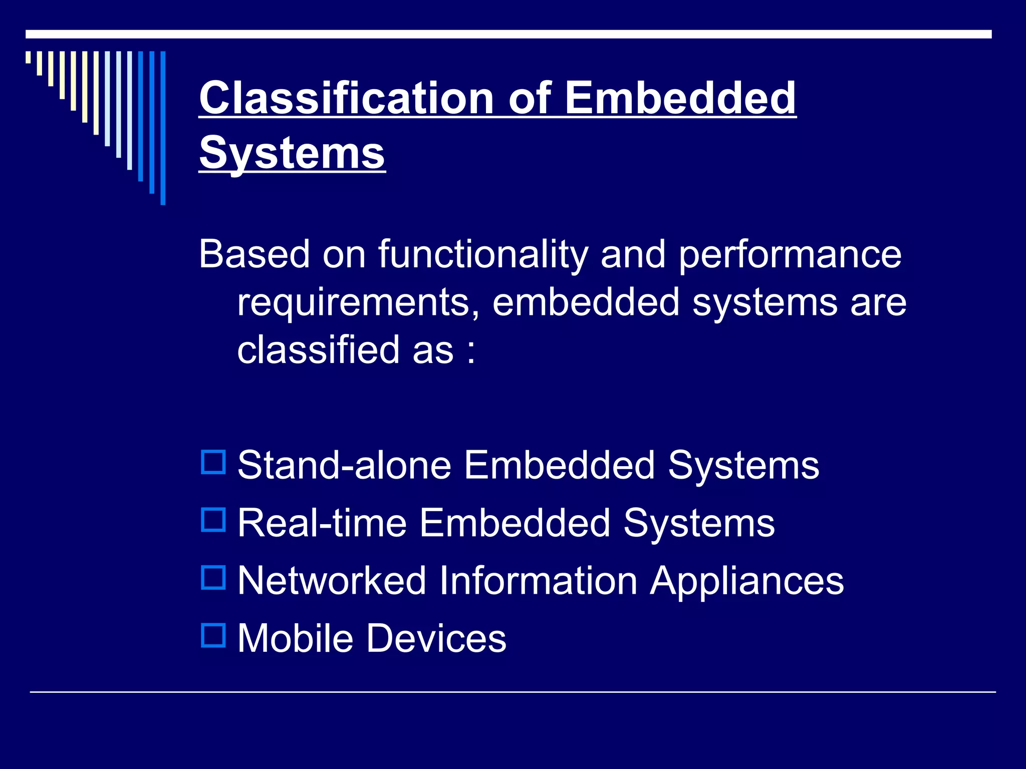 Classification of Embedded
Systems
Based on functionality and performance
requirements, embedded systems are
classified as :
 Stand-alone Embedded Systems
 Real-time Embedded Systems
 Networked Information Appliances
 Mobile Devices
 