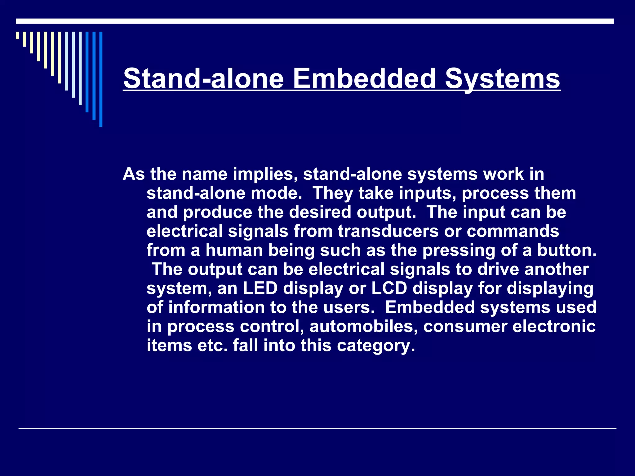 Stand-alone Embedded Systems
As the name implies, stand-alone systems work in
stand-alone mode. They take inputs, process them
and produce the desired output. The input can be
electrical signals from transducers or commands
from a human being such as the pressing of a button.
The output can be electrical signals to drive another
system, an LED display or LCD display for displaying
of information to the users. Embedded systems used
in process control, automobiles, consumer electronic
items etc. fall into this category.
 