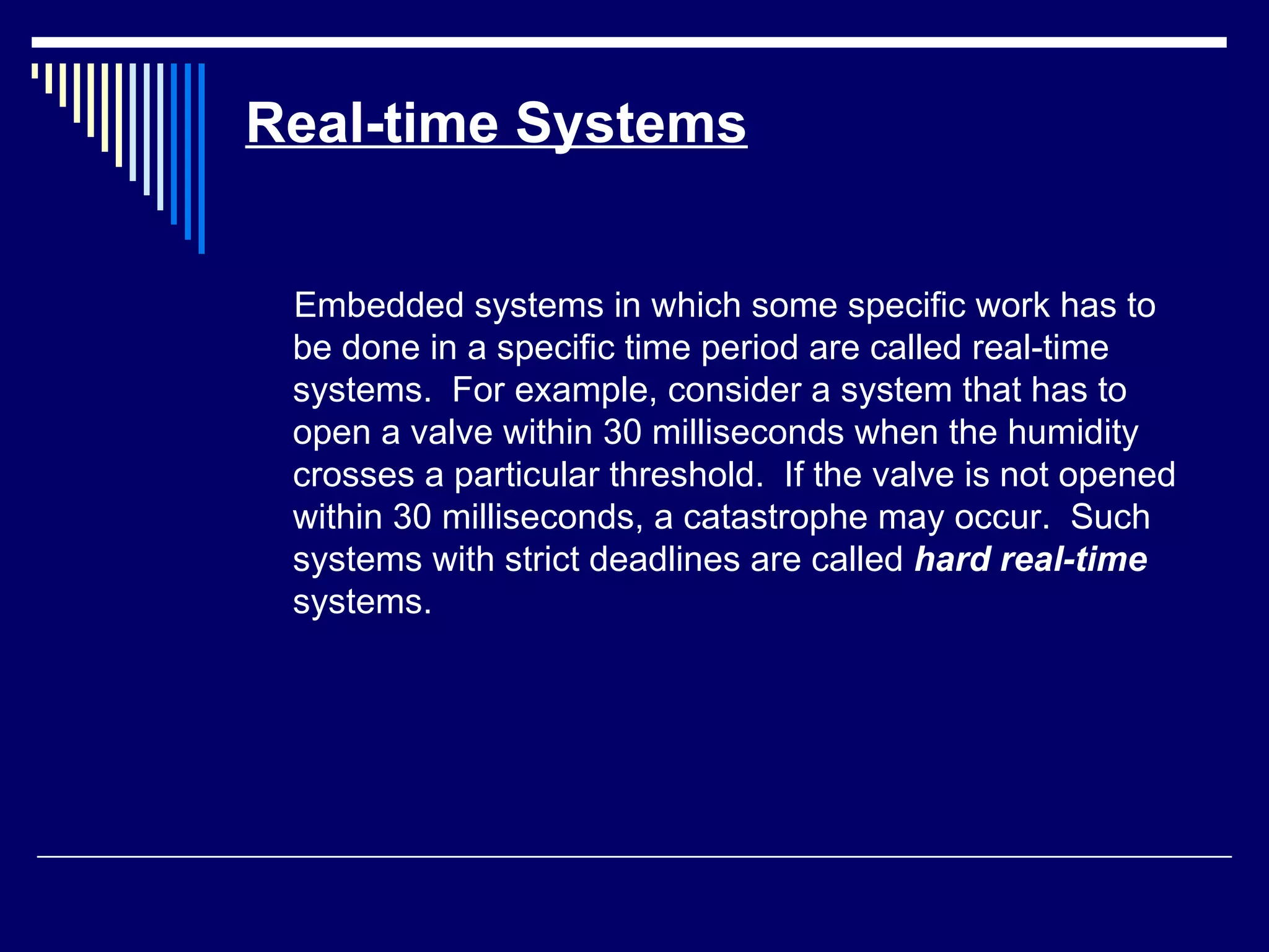 Real-time Systems
Embedded systems in which some specific work has to
be done in a specific time period are called real-time
systems. For example, consider a system that has to
open a valve within 30 milliseconds when the humidity
crosses a particular threshold. If the valve is not opened
within 30 milliseconds, a catastrophe may occur. Such
systems with strict deadlines are called hard real-time
systems.
 