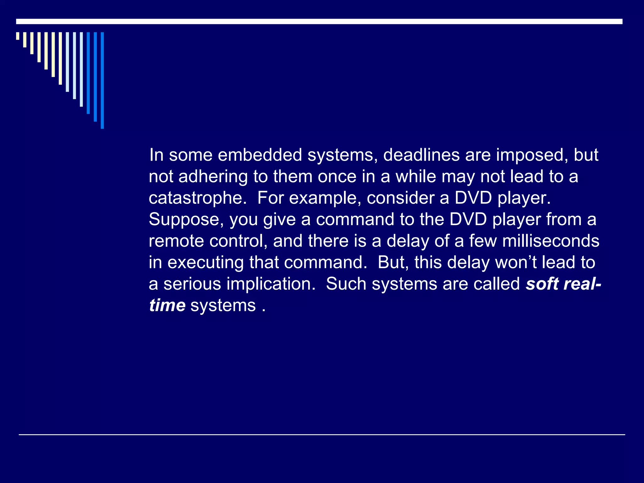 In some embedded systems, deadlines are imposed, but
not adhering to them once in a while may not lead to a
catastrophe. For example, consider a DVD player.
Suppose, you give a command to the DVD player from a
remote control, and there is a delay of a few milliseconds
in executing that command. But, this delay won’t lead to
a serious implication. Such systems are called soft real-
time systems .
 