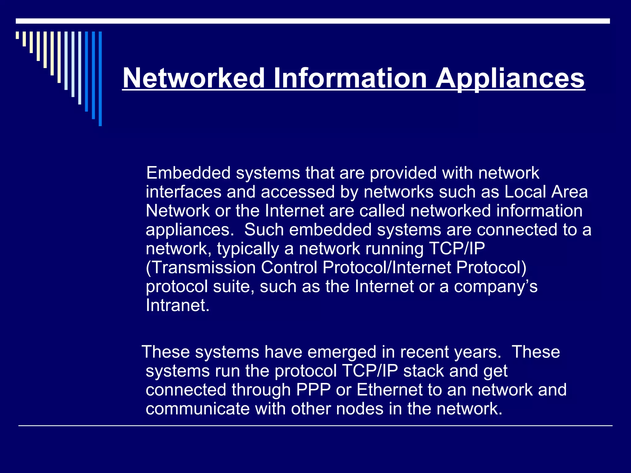 Networked Information Appliances
Embedded systems that are provided with network
interfaces and accessed by networks such as Local Area
Network or the Internet are called networked information
appliances. Such embedded systems are connected to a
network, typically a network running TCP/IP
(Transmission Control Protocol/Internet Protocol)
protocol suite, such as the Internet or a company’s
Intranet.
These systems have emerged in recent years. These
systems run the protocol TCP/IP stack and get
connected through PPP or Ethernet to an network and
communicate with other nodes in the network.
 