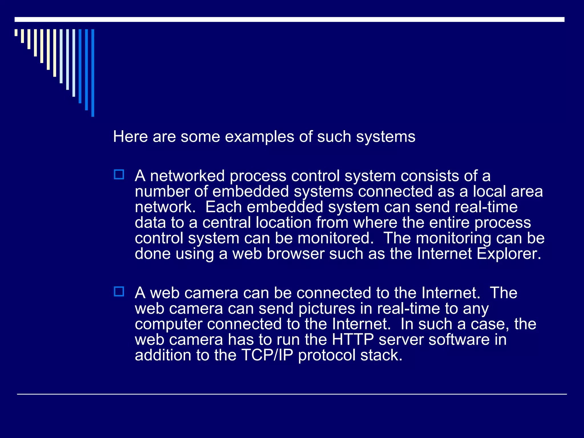 Here are some examples of such systems
 A networked process control system consists of a
number of embedded systems connected as a local area
network. Each embedded system can send real-time
data to a central location from where the entire process
control system can be monitored. The monitoring can be
done using a web browser such as the Internet Explorer.
 A web camera can be connected to the Internet. The
web camera can send pictures in real-time to any
computer connected to the Internet. In such a case, the
web camera has to run the HTTP server software in
addition to the TCP/IP protocol stack.
 