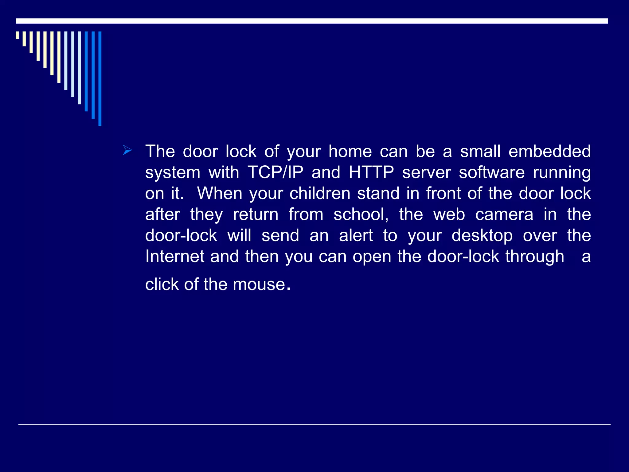  The door lock of your home can be a small embedded
system with TCP/IP and HTTP server software running
on it. When your children stand in front of the door lock
after they return from school, the web camera in the
door-lock will send an alert to your desktop over the
Internet and then you can open the door-lock through a
click of the mouse.
 