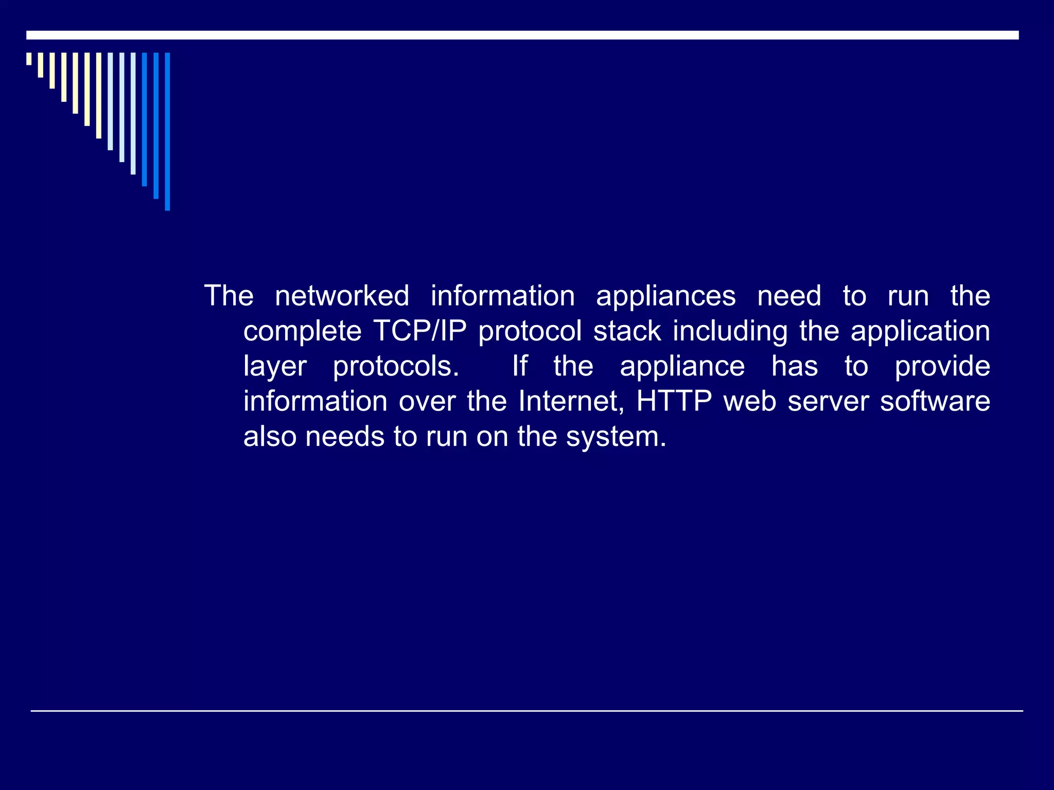 The networked information appliances need to run the
complete TCP/IP protocol stack including the application
layer protocols. If the appliance has to provide
information over the Internet, HTTP web server software
also needs to run on the system.
 