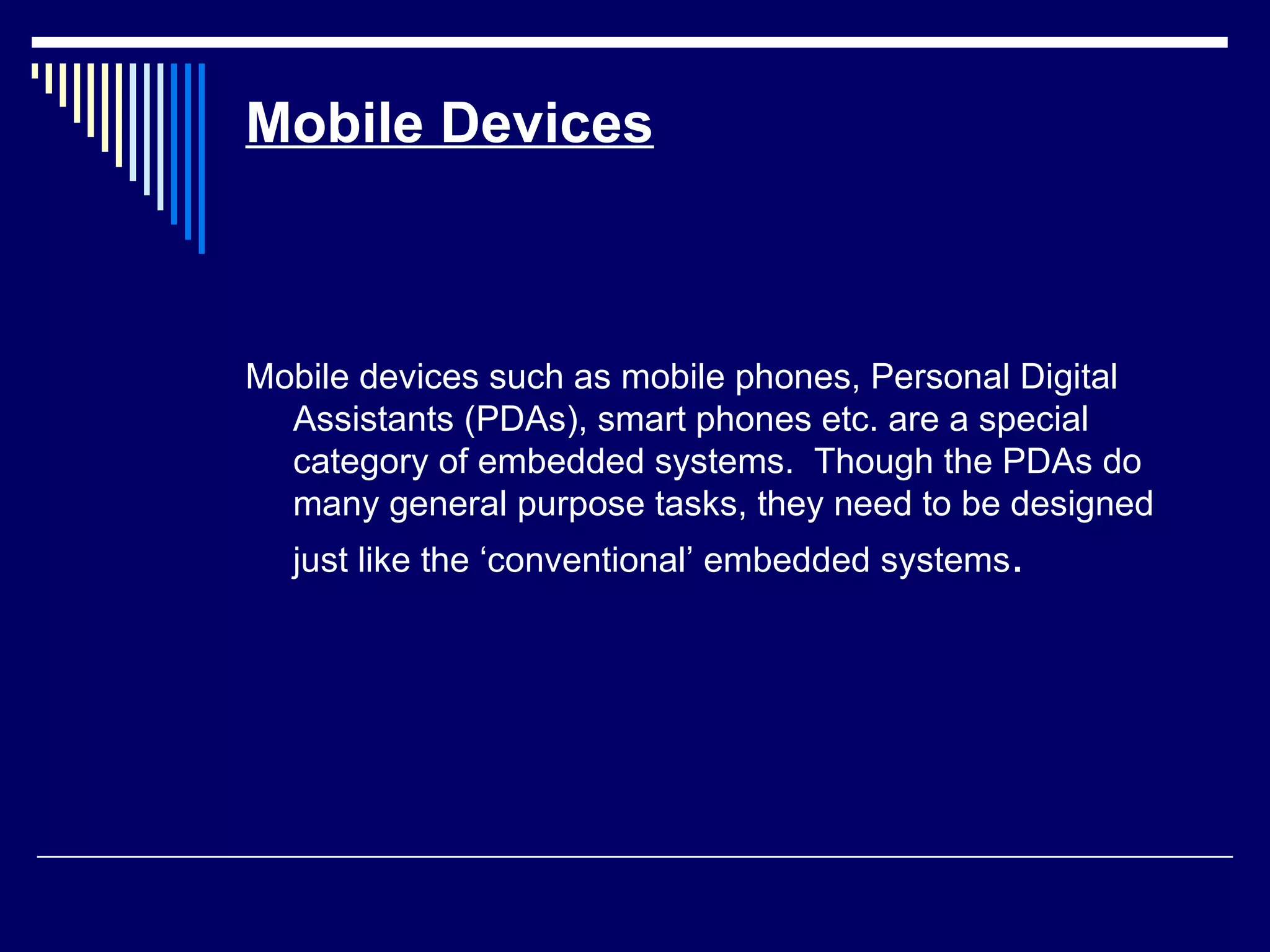Mobile Devices
Mobile devices such as mobile phones, Personal Digital
Assistants (PDAs), smart phones etc. are a special
category of embedded systems. Though the PDAs do
many general purpose tasks, they need to be designed
just like the ‘conventional’ embedded systems.
 