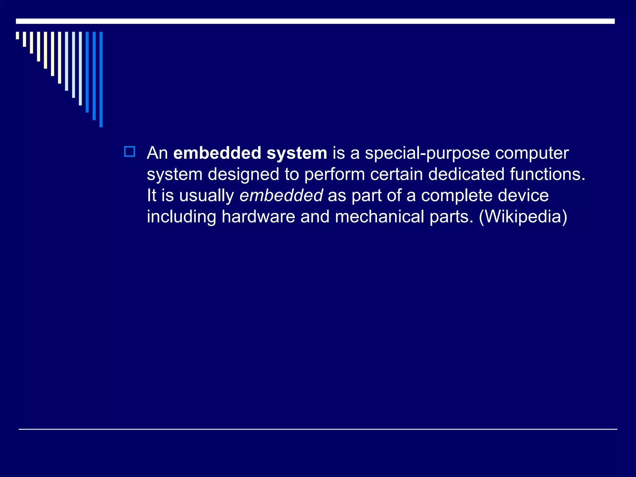  An embedded system is a special-purpose computer
system designed to perform certain dedicated functions.
It is usually embedded as part of a complete device
including hardware and mechanical parts. (Wikipedia)
 