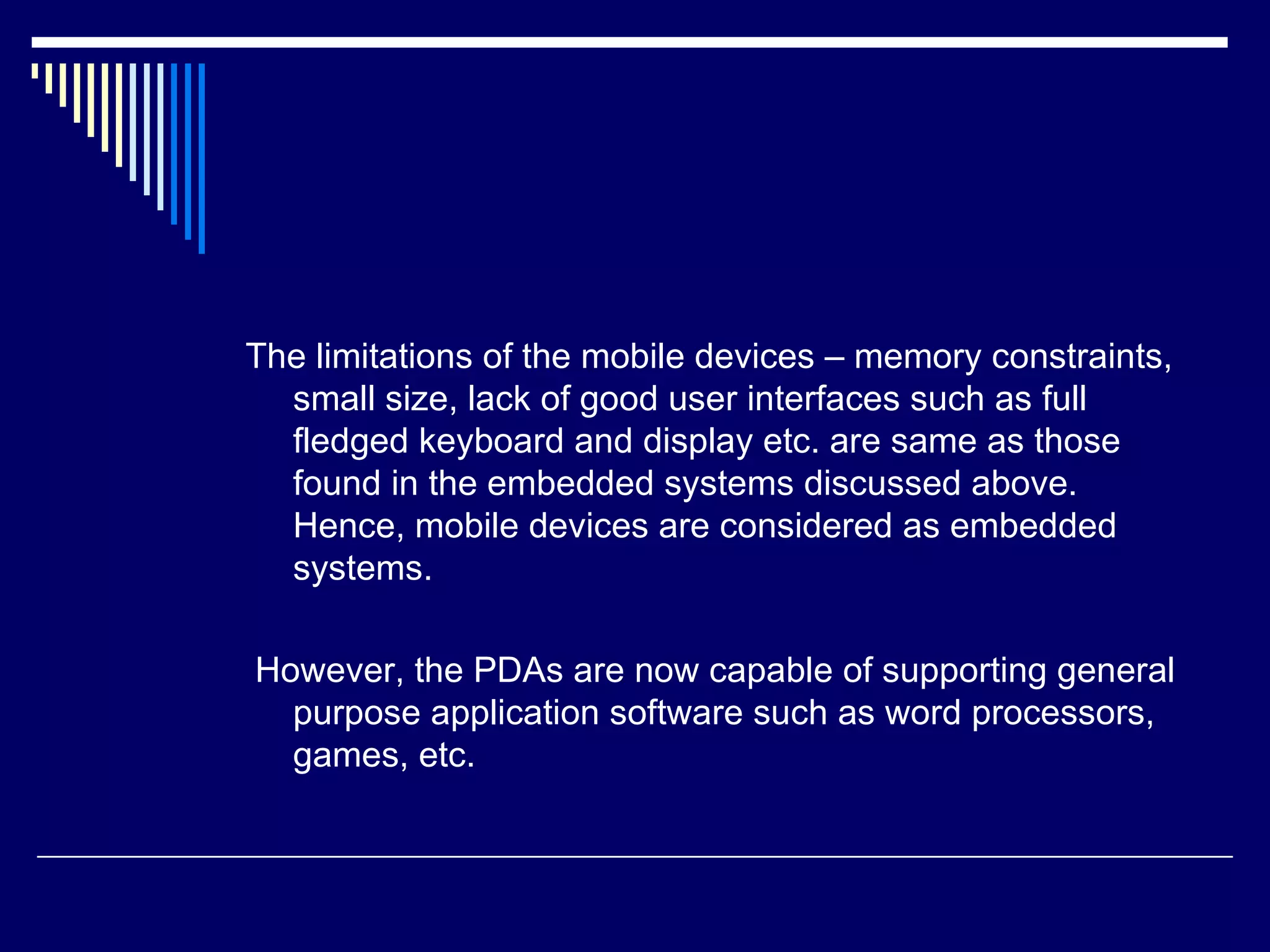 The limitations of the mobile devices – memory constraints,
small size, lack of good user interfaces such as full
fledged keyboard and display etc. are same as those
found in the embedded systems discussed above.
Hence, mobile devices are considered as embedded
systems.
However, the PDAs are now capable of supporting general
purpose application software such as word processors,
games, etc.
 