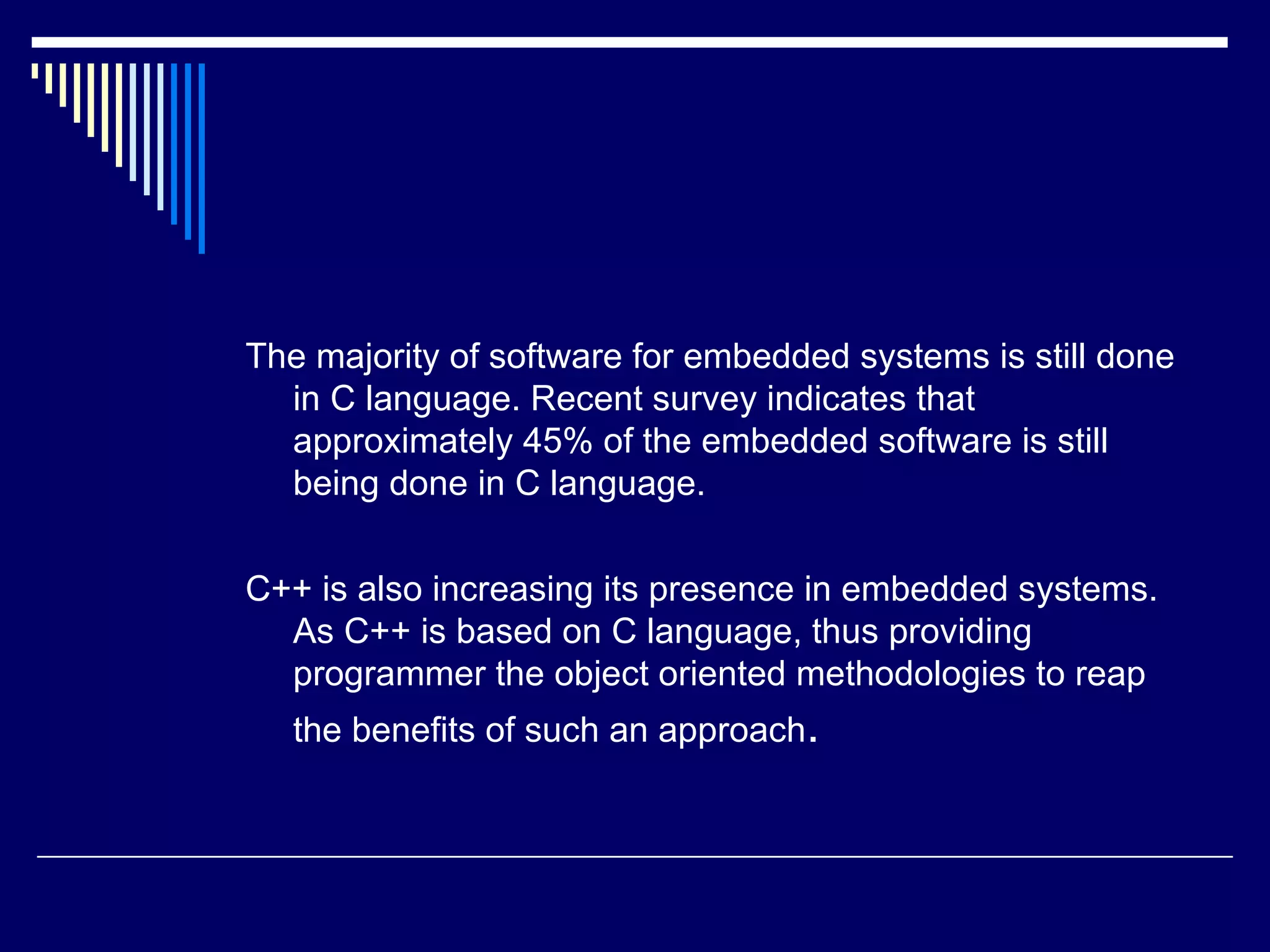 The majority of software for embedded systems is still done
in C language. Recent survey indicates that
approximately 45% of the embedded software is still
being done in C language.
C++ is also increasing its presence in embedded systems.
As C++ is based on C language, thus providing
programmer the object oriented methodologies to reap
the benefits of such an approach.
 