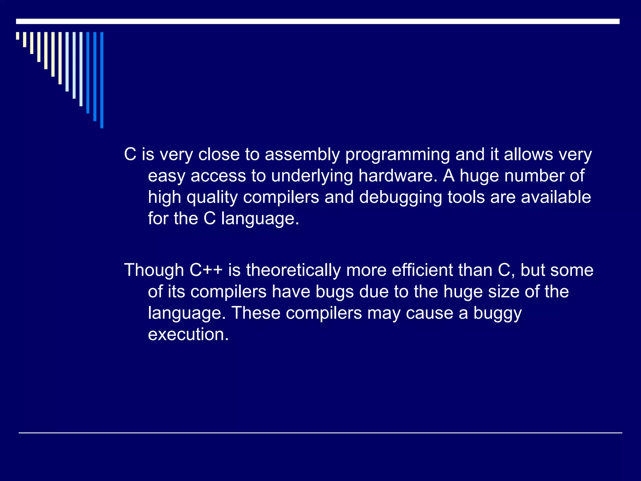 C is very close to assembly programming and it allows very
easy access to underlying hardware. A huge number of
high quality compilers and debugging tools are available
for the C language.
Though C++ is theoretically more efficient than C, but some
of its compilers have bugs due to the huge size of the
language. These compilers may cause a buggy
execution.
 