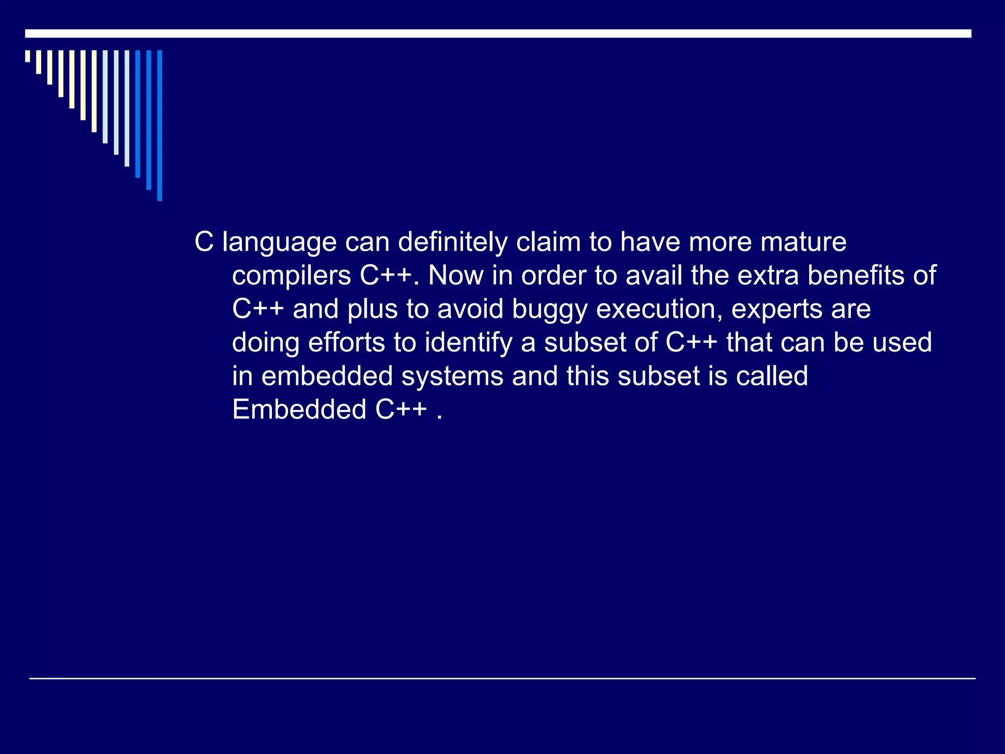 C language can definitely claim to have more mature
compilers C++. Now in order to avail the extra benefits of
C++ and plus to avoid buggy execution, experts are
doing efforts to identify a subset of C++ that can be used
in embedded systems and this subset is called
Embedded C++ .
 