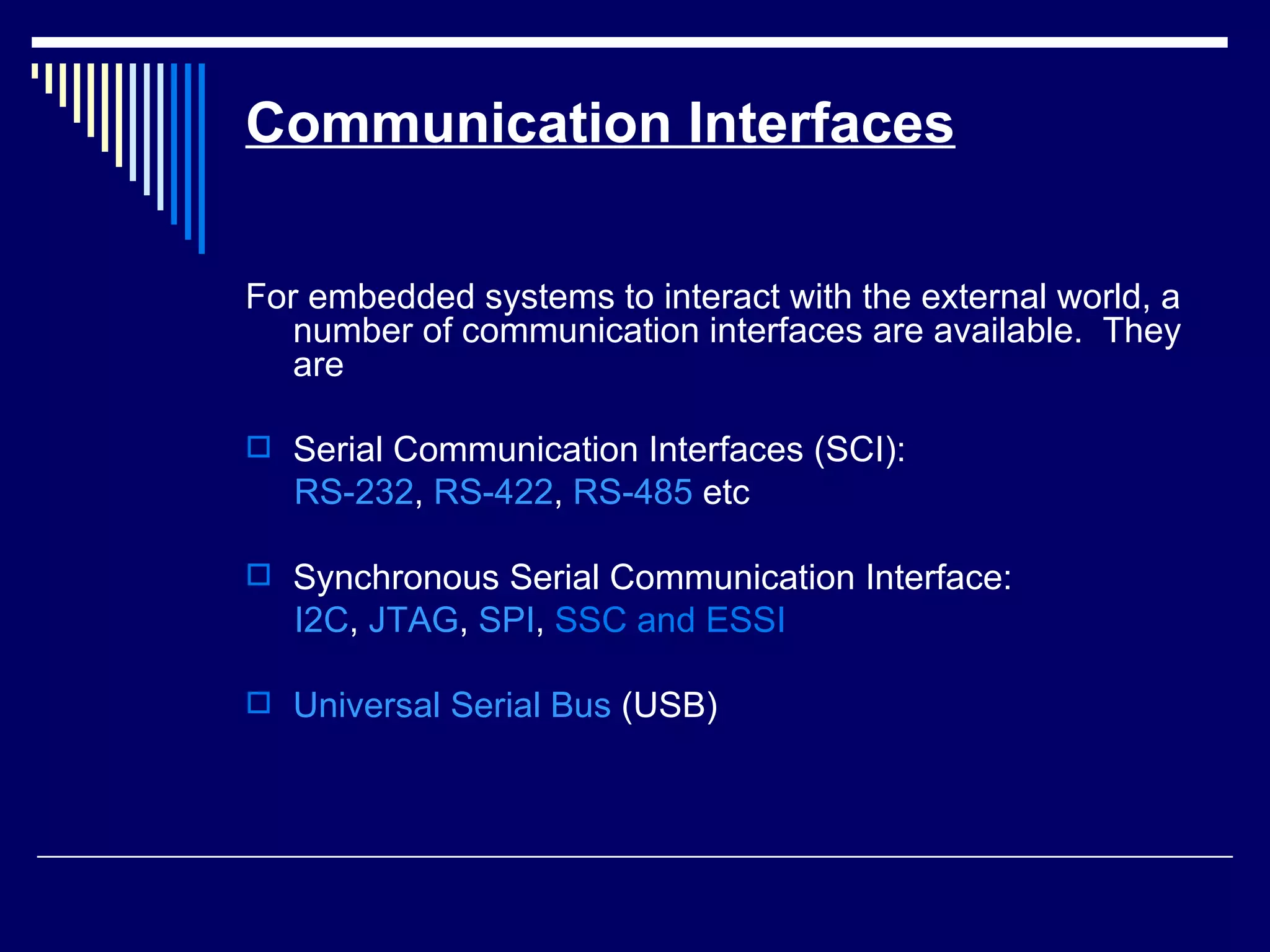 Communication Interfaces
For embedded systems to interact with the external world, a
number of communication interfaces are available. They
are
 Serial Communication Interfaces (SCI):
RS-232, RS-422, RS-485 etc
 Synchronous Serial Communication Interface:
I2C, JTAG, SPI, SSC and ESSI
 Universal Serial Bus (USB)
 